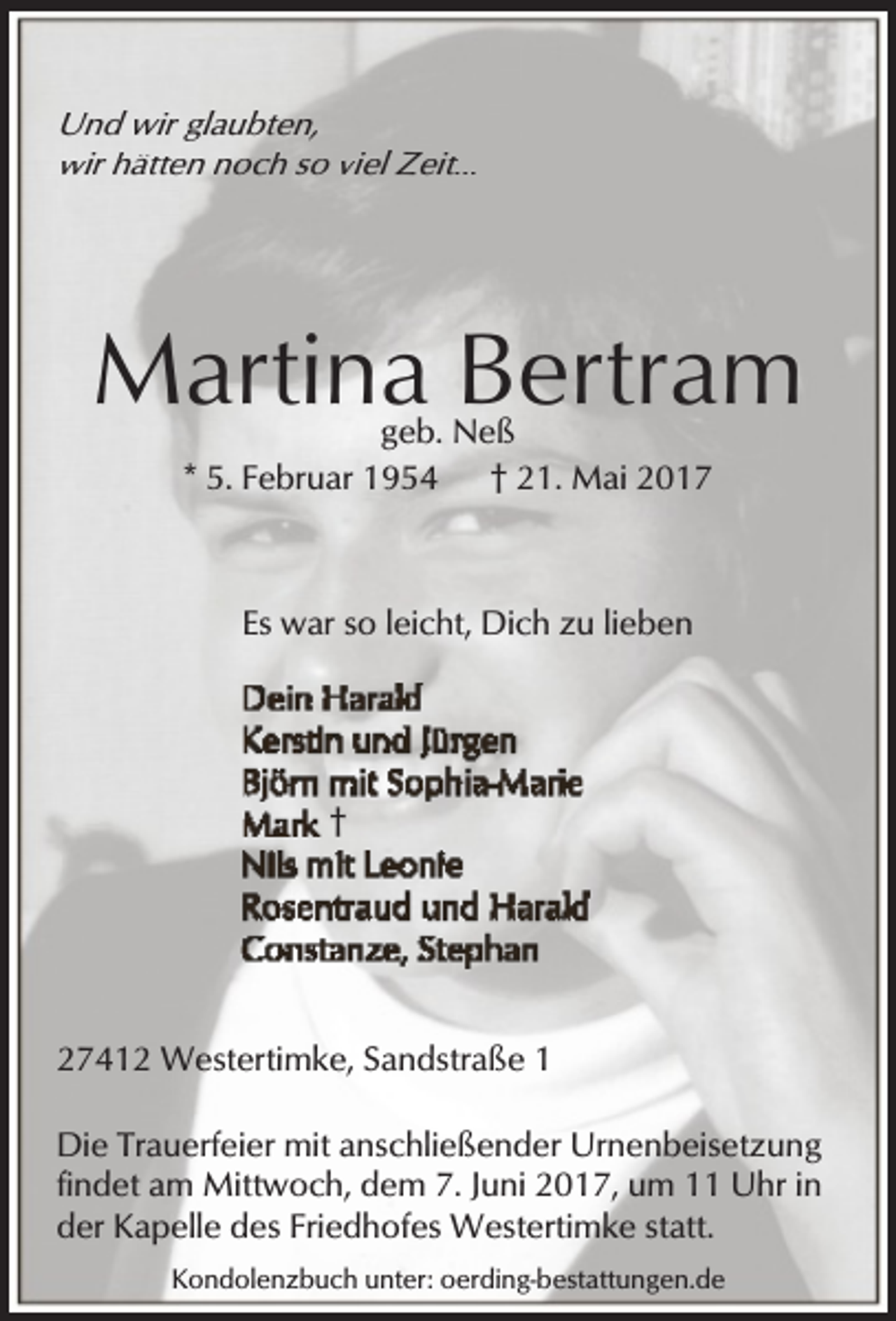<p>Und wir glaubten,<br />wir hätten noch so viel Zeit...</p><p>Martina Bertram<br />geb. Neß<br />* 5. Februar 1954<br />† 21. Mai 2017</p><p>Es war so leicht, Dich zu lieben</p><p>†</p><p>27412 Westertimke, Sandstraße 1<br />Die Trauerfeier mit anschließender Urnenbeisetzung<br />findet am Mittwoch, dem 7. Juni 2017, um 11 Uhr in<br />der Kapelle des Friedhofes Westertimke statt.<br />Kondolenzbuch unter: oerding-bestattungen.de</p>