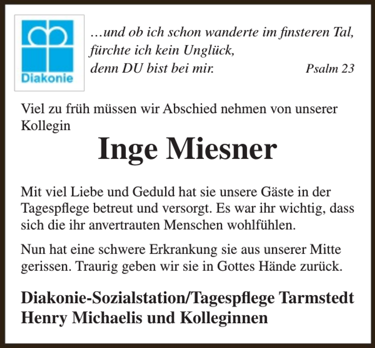 <p>…und ob ich schon wanderte im finsteren Tal,<br />fürchte ich kein Unglück,<br />denn DU bist bei mir.<br />Psalm 23<br />Viel zu früh müssen wir Abschied nehmen von unserer<br />Kollegin</p>
<p>Inge Miesner</p>
<p>Mit viel Liebe und Geduld hat sie unsere Gäste in der<br />Tagespflege betreut und versorgt. Es war ihr wichtig, dass<br />sich die ihr anvertrauten Menschen wohlfühlen.<br />Nun hat eine schwere Erkrankung sie aus unserer Mitte<br />gerissen. Traurig geben wir sie in Gottes Hände zurück.</p>
<p>Diakonie-Sozialstation/Tagespflege Tarmstedt<br />Henry Michaelis und Kolleginnen</p>