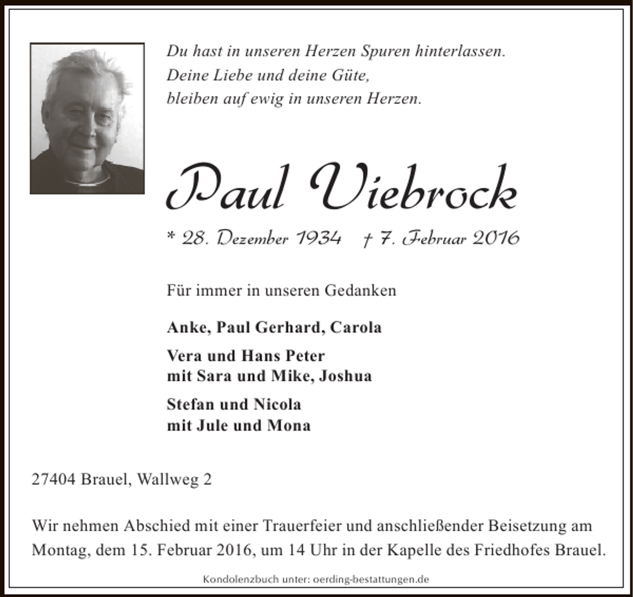 <p>Du hast in unseren Herzen Spuren hinterlassen.<br />Deine Liebe und deine Güte,<br />bleiben auf ewig in unseren Herzen.</p><p>Paul Viebrock</p><p>* 28. Dezember 1934 † 7. Februar 2016<br />Für immer in unseren Gedanken<br />Anke, Paul Gerhard, Carola<br />Vera und Hans Peter<br />mit Sara und Mike, Joshua<br />Stefan und Nicola<br />mit Jule und Mona<br />27404 Brauel, Wallweg 2<br />Wir nehmen Abschied mit einer Trauerfeier und anschließender Beisetzung am<br />Montag, dem 15. Februar 2016, um 14 Uhr in der Kapelle des Friedhofes Brauel.<br />Kondolenzbuch unter: oerding-bestattungen.de</p>