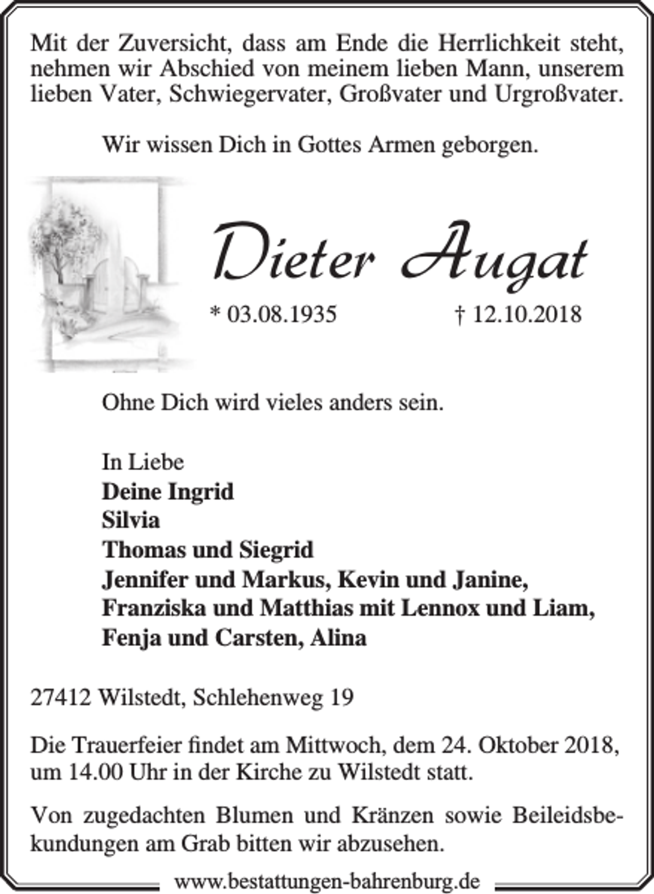 <p>Mit der Zuversicht, dass am Ende die Herrlichkeit steht,<br />nehmen wir Abschied von meinem lieben Mann, unserem<br />lieben Vater, Schwiegervater, Großvater und Urgroßvater.<br />Wir wissen Dich in Gottes Armen geborgen.</p><p>Dieter Augat<br />* 03.08.1935</p><p>† 12.10.2018</p><p>Ohne Dich wird vieles anders sein.<br />In Liebe<br />Deine Ingrid<br />Silvia<br />Thomas und Siegrid<br />Jennifer und Markus, Kevin und Janine,<br />Franziska und Matthias mit Lennox und Liam,<br />Fenja und Carsten, Alina<br />27412 Wilstedt, Schlehenweg 19<br />Die Trauerfeier ﬁndet am Mittwoch, dem 24. Oktober 2018,<br />um 14.00 Uhr in der Kirche zu Wilstedt statt.<br />Von zugedachten Blumen und Kränzen sowie Beileidsbekundungen am Grab bitten wir abzusehen.<br />www.bbestattungen-bbahhrenbburg.dde</p>