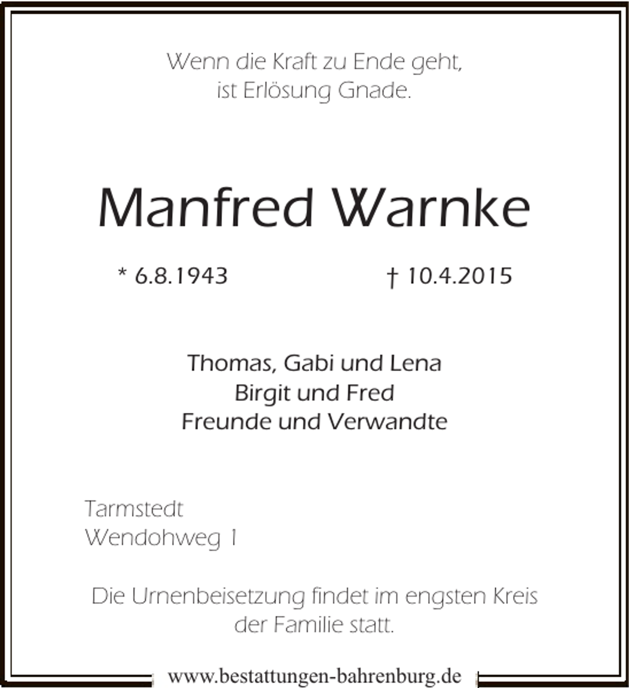 <p>Wenn die Kraft zu Ende geht,<br />ist Erlösung Gnade.</p><p>Manfred Warnke<br />* 6.8.1943</p><p>† 10.4.2015</p><p>Thomas, Gabi und Lena<br />Birgit und Fred<br />Freunde und Verwandte<br />Tarmstedt<br />Wendohweg 1<br />Die Urnenbeisetzung findet im engsten Kreis<br />der Familie statt.<br />www.bestattungen-bahrenburg.de</p>