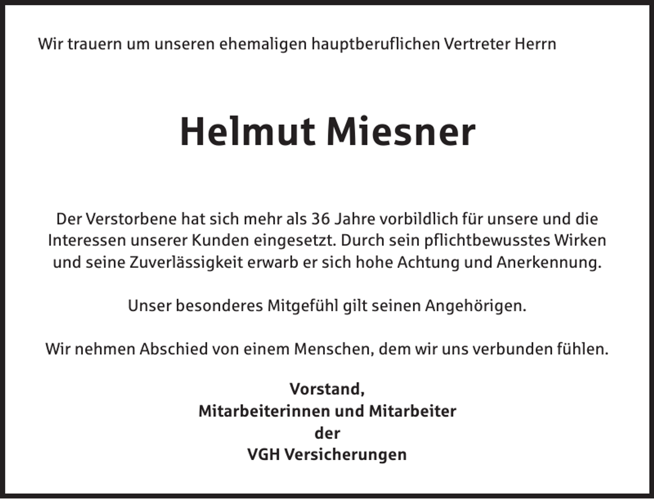 <p>Wir trauern um unseren ehemaligen hauptberuflichen Vertreter Herrn</p><p>Helmut Miesner<br />Der Verstorbene hat sich mehr als 36 Jahre vorbildlich für unsere und die<br />Interessen unserer Kunden eingesetzt. Durch sein pflichtbewusstes Wirken<br />und seine Zuverlässigkeit erwarb er sich hohe Achtung und Anerkennung.<br />Unser besonderes Mitgefühl gilt seinen Angehörigen.<br />Wir nehmen Abschied von einem Menschen, dem wir uns verbunden fühlen.<br />Vorstand,<br />Mitarbeiterinnen und Mitarbeiter<br />der<br />VGH Versicherungen</p>
