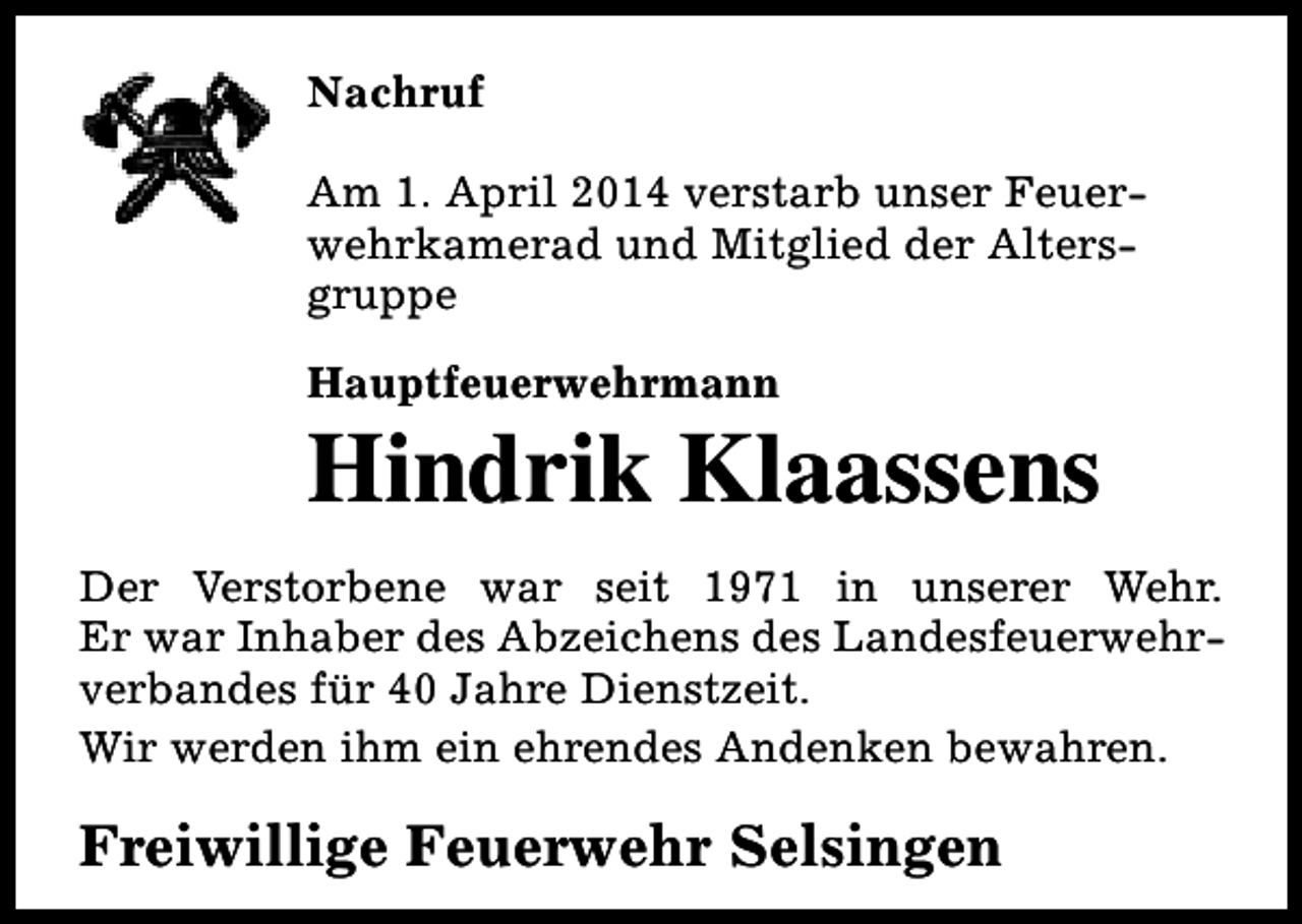 <p>Nachruf<br />Am 1. April 2014 verstarb unser Feuerwehrkamerad und Mitglied der Altersgruppe<br />Hauptfeuerwehrmann</p><p>Hindrik Klaassens</p><p>Der Verstorbene war seit 1971 in unserer Wehr.<br />Er war Inhaber des Abzeichens des Landesfeuerwehrverbandes für 40 Jahre Dienstzeit.<br />Wir werden ihm ein ehrendes Andenken bewahren.</p><p>Freiwillige Feuerwehr Selsingen</p>