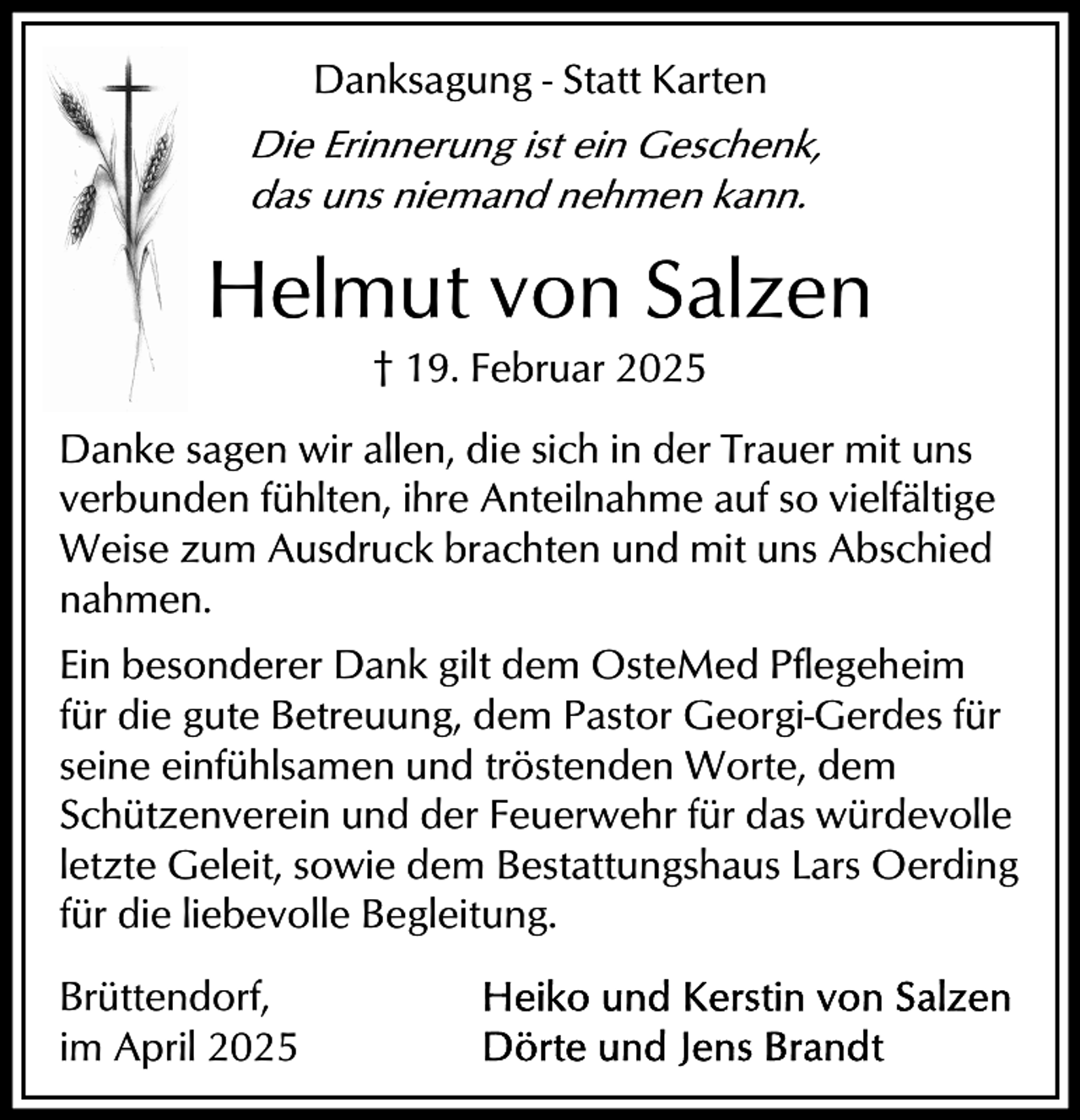 <p>Danksagung - Statt Karten<br />Die Erinnerung ist ein Geschenk,<br />das uns niemand nehmen kann.</p><p>Helmut von Salzen<br />† 19. Februar 2025<br />Danke sagen wir allen, die sich in der Trauer mit uns<br />verbunden fühlten, ihre Anteilnahme auf so vielfältige<br />Weise zum Ausdruck brachten und mit uns Abschied<br />nahmen.<br />Ein besonderer Dank gilt dem OsteMed Pflegeheim<br />für die gute Betreuung, dem Pastor Georgi-Gerdes für<br />seine einfühlsamen und tröstenden Worte, dem<br />Schützenverein und der Feuerwehr für das würdevolle<br />letzte Geleit, sowie dem Bestattungshaus Lars Oerding<br />für die liebevolle Begleitung.<br />Brüttendorf,<br />im April 2025</p>