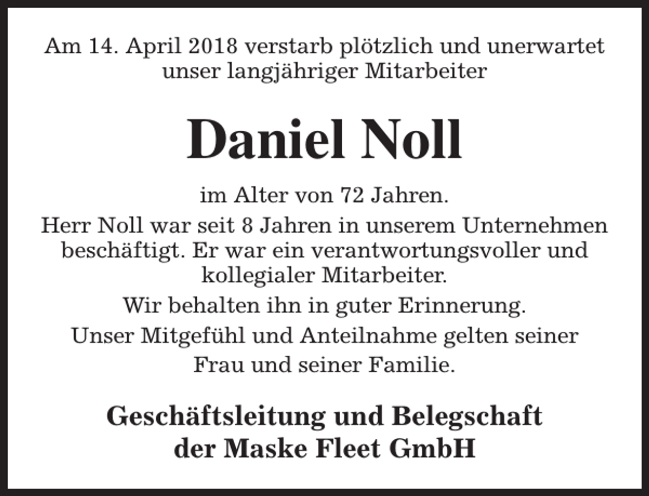 <p>Am 14. April 2018 verstarb plötzlich und unerwartet<br />unser langjähriger Mitarbeiter</p><p>Daniel Noll<br />im Alter von 72 Jahren.<br />Herr Noll war seit 8 Jahren in unserem Unternehmen<br />beschäftigt. Er war ein verantwortungsvoller und<br />kollegialer Mitarbeiter.<br />Wir behalten ihn in guter Erinnerung.<br />Unser Mitgefühl und Anteilnahme gelten seiner<br />Frau und seiner Familie.</p><p>Geschäftsleitung und Belegschaft<br />der Maske Fleet GmbH</p>