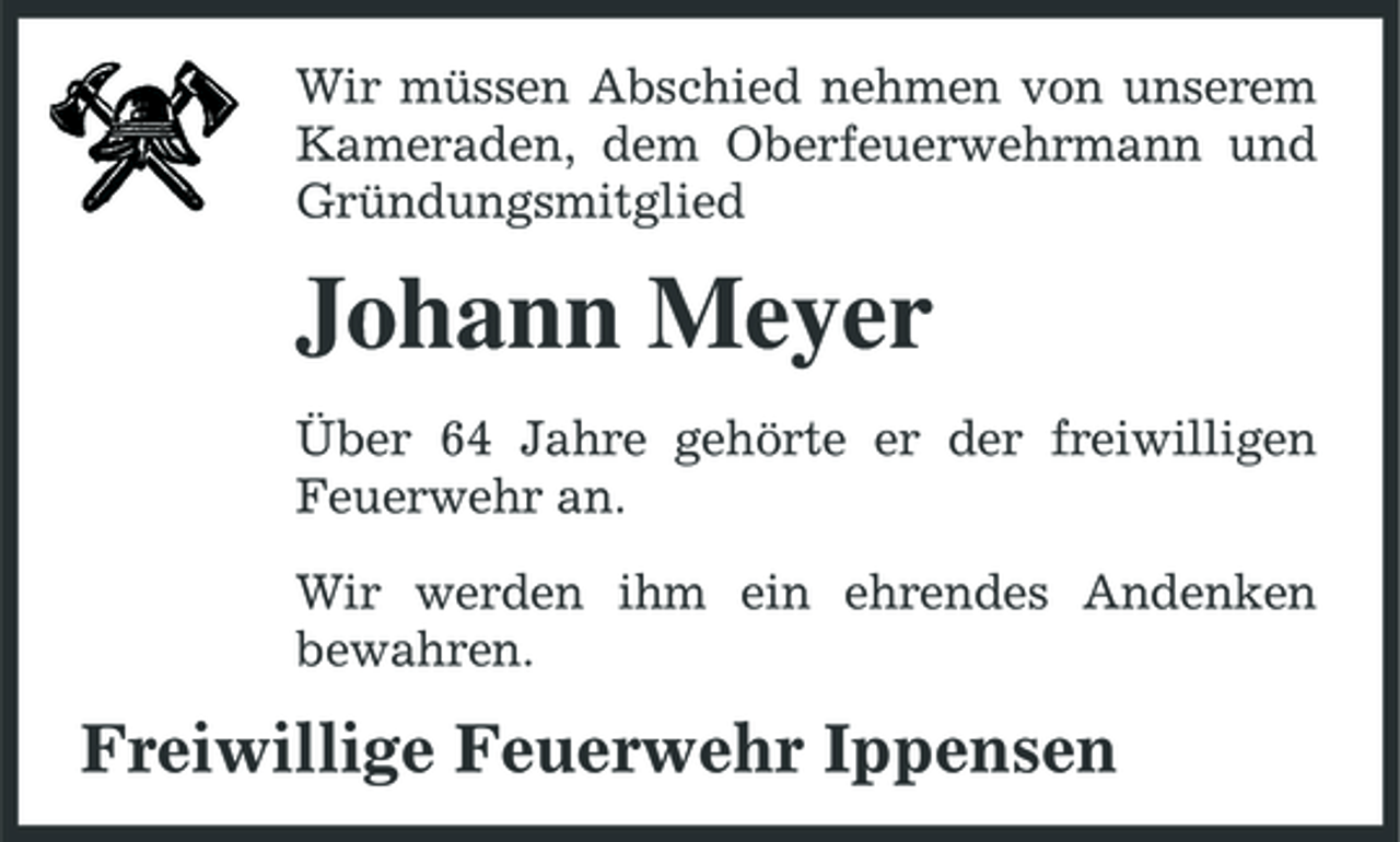 <p>Wir müssen Abschied nehmen von unserem Kameraden, dem Oberfeuerwehrmann und Gründungsmitglied</p><p>Johann Meyer<br />Über 64 Jahre gehörte er der freiwilligen Feuerwehr an. Wir werden ihm ein ehrendes Andenken bewahren.</p><p>Freiwillige Feuerwehr Ippensen</p>