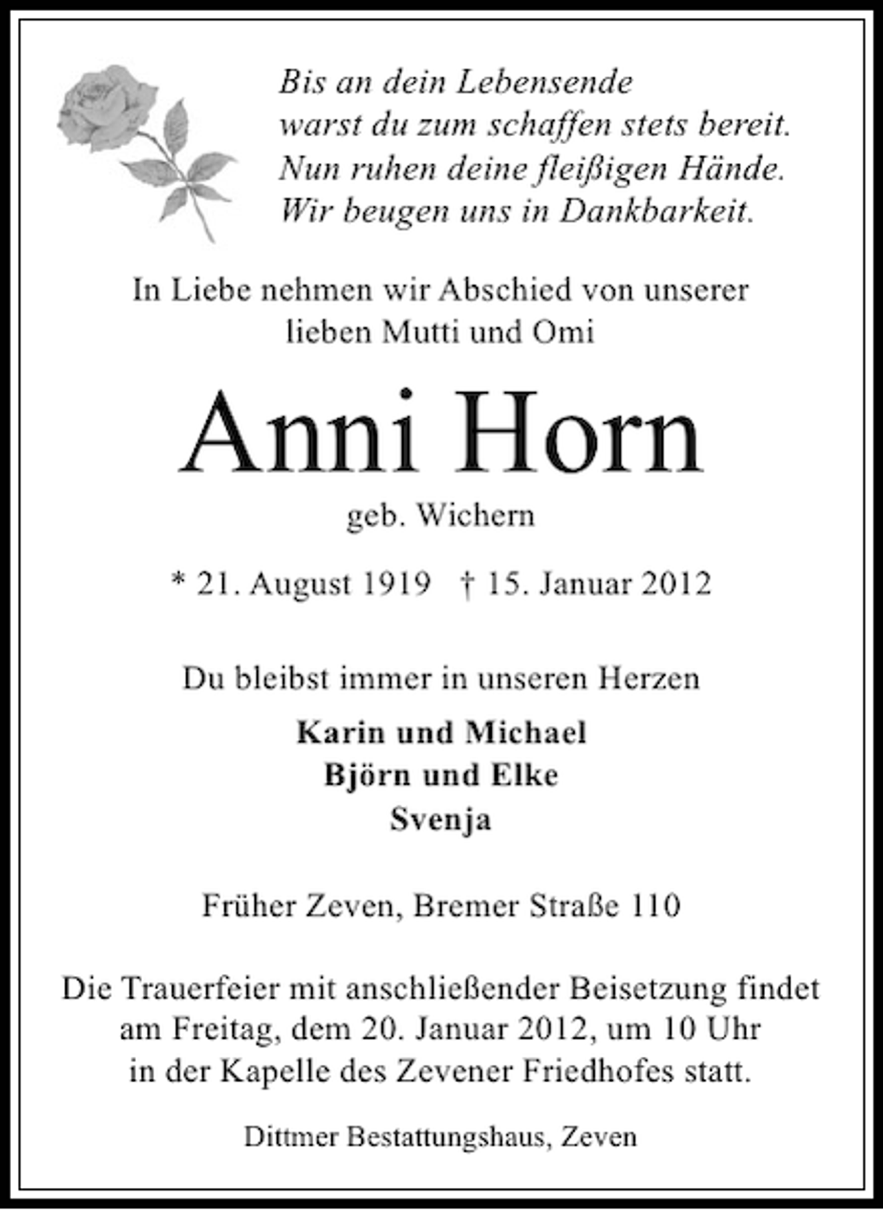 <p>Bis an dein Lebensende<br />warst du zum schaffen stets bereit.<br />Nun ruhen deine fleißigen Hände.<br />Wir beugen uns in Dankbarkeit.<br />In Liebe nehmen wir Abschied von unserer<br />lieben Mutti und Omi</p><p>Anni Horn<br />geb. Wichern<br />* 21. August 1919 † 15. Januar 2012<br />Du bleibst immer in unseren Herzen<br />Karin und Michael<br />Björn und Elke<br />Svenja<br />Früher Zeven, Bremer Straße 110<br />Die Trauerfeier mit anschließender Beisetzung findet<br />am Freitag, dem 20. Januar 2012, um 10 Uhr<br />in der Kapelle des Zevener Friedhofes statt.<br />Dittmer Bestattungshaus, Zeven</p>