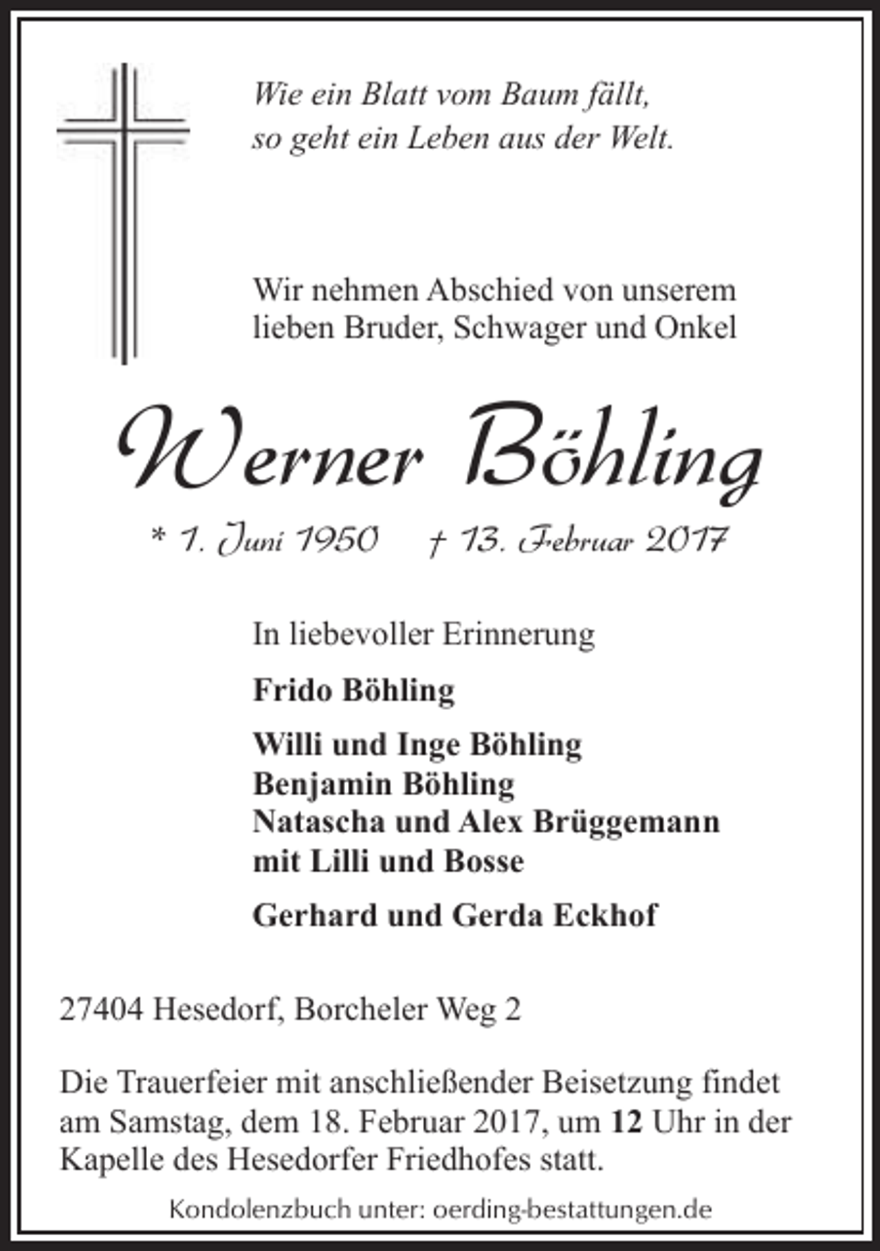 <p>Wie ein Blatt vom Baum fällt,<br />so geht ein Leben aus der Welt.</p><p>Wir nehmen Abschied von unserem<br />lieben Bruder, Schwager und Onkel</p><p>Werner Böhling<br />* 1. Juni 1950</p><p>† 13. Februar 2017</p><p>In liebevoller Erinnerung<br />Frido Böhling<br />Willi und Inge Böhling<br />Benjamin Böhling<br />Natascha und Alex Brüggemann<br />mit Lilli und Bosse<br />Gerhard und Gerda Eckhof<br />27404 Hesedorf, Borcheler Weg 2<br />Die Trauerfeier mit anschließender Beisetzung findet<br />am Samstag, dem 18. Februar 2017, um 12 Uhr in der<br />Kapelle des Hesedorfer Friedhofes statt.<br />Kondolenzbuch unter: oerding-bestattungen.de</p>