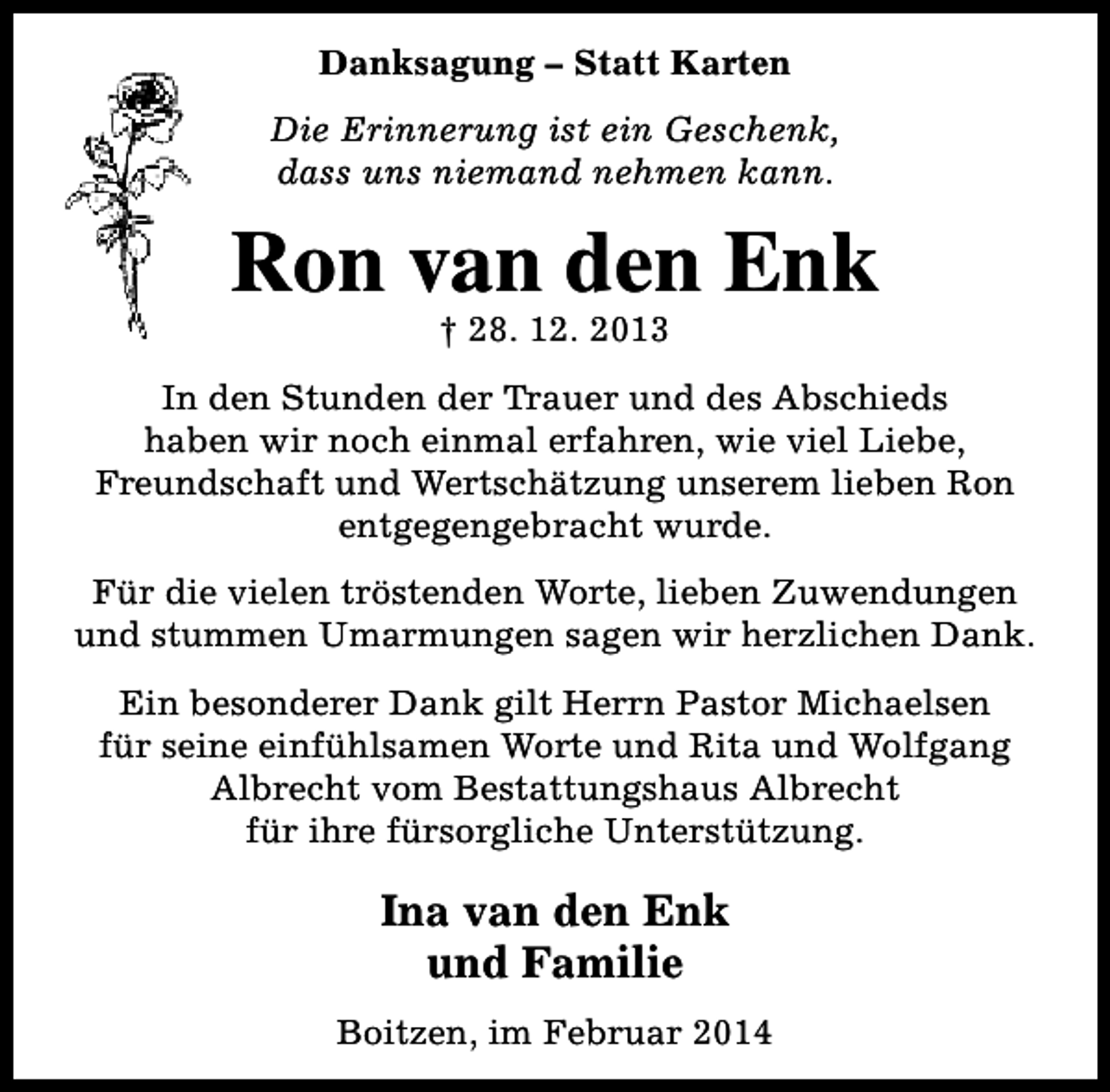 <p>Danksagung – Statt Karten<br />Die Erinnerung ist ein Geschenk,<br />dass uns niemand nehmen kann.</p><p>Ron van den Enk<br />† 28. 12. 2013</p><p>In den Stunden der Trauer und des Abschieds<br />haben wir noch einmal erfahren, wie viel Liebe,<br />Freundschaft und Wertschätzung unserem lieben Ron<br />entgegengebracht wurde.<br />Für die vielen tröstenden Worte, lieben Zuwendungen<br />und stummen Umarmungen sagen wir herzlichen Dank.<br />Ein besonderer Dank gilt Herrn Pastor Michaelsen<br />für seine einfühlsamen Worte und Rita und Wolfgang<br />Albrecht vom Bestattungshaus Albrecht<br />für ihre fürsorgliche Unterstützung.</p><p>Ina van den Enk<br />und Familie<br />Boitzen, im Februar 2014</p>