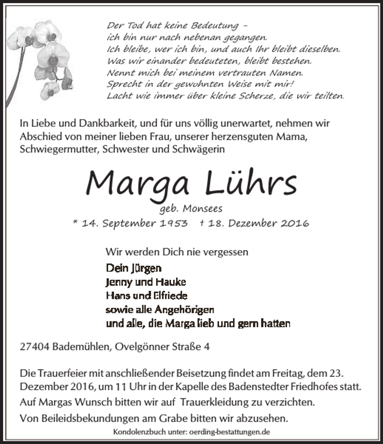 <p>Der Tod hat keine Bedeutung ich bin nur nach nebenan gegangen.<br />Ich bleibe, wer ich bin, und auch Ihr bleibt dieselben.<br />Was wir einander bedeuteten, bleibt bestehen.<br />Nennt mich bei meinem vertrauten Namen.<br />Sprecht in der gewohnten Weise mit mir!<br />Lacht wie immer über kleine Scherze, die wir teilten.</p><p>In Liebe und Dankbarkeit, und für uns völlig unerwartet, nehmen wir<br />Abschied von meiner lieben Frau, unserer herzensguten Mama,<br />Schwiegermutter, Schwester und Schwägerin</p><p>Marga Lührs<br />geb. Monsees</p><p>* 14. September 1953</p><p>† 18. Dezember 2016</p><p>Wir werden Dich nie vergessen</p><p>27404 Bademühlen, Ovelgönner Straße 4<br />Die Trauerfeier mit anschließender Beisetzung findet am Freitag, dem 23.<br />Dezember 2016, um Uhr in der Kapelle des Badenstedter Friedhofes statt.<br />Auf Margas Wunsch bitten wir auf Trauerkleidung zu verzichten.<br />Von Beileidsbekundungen am Grabe bitten wir abzusehen.<br />Kondolenzbuch unter: oerding-bestattungen.de</p>