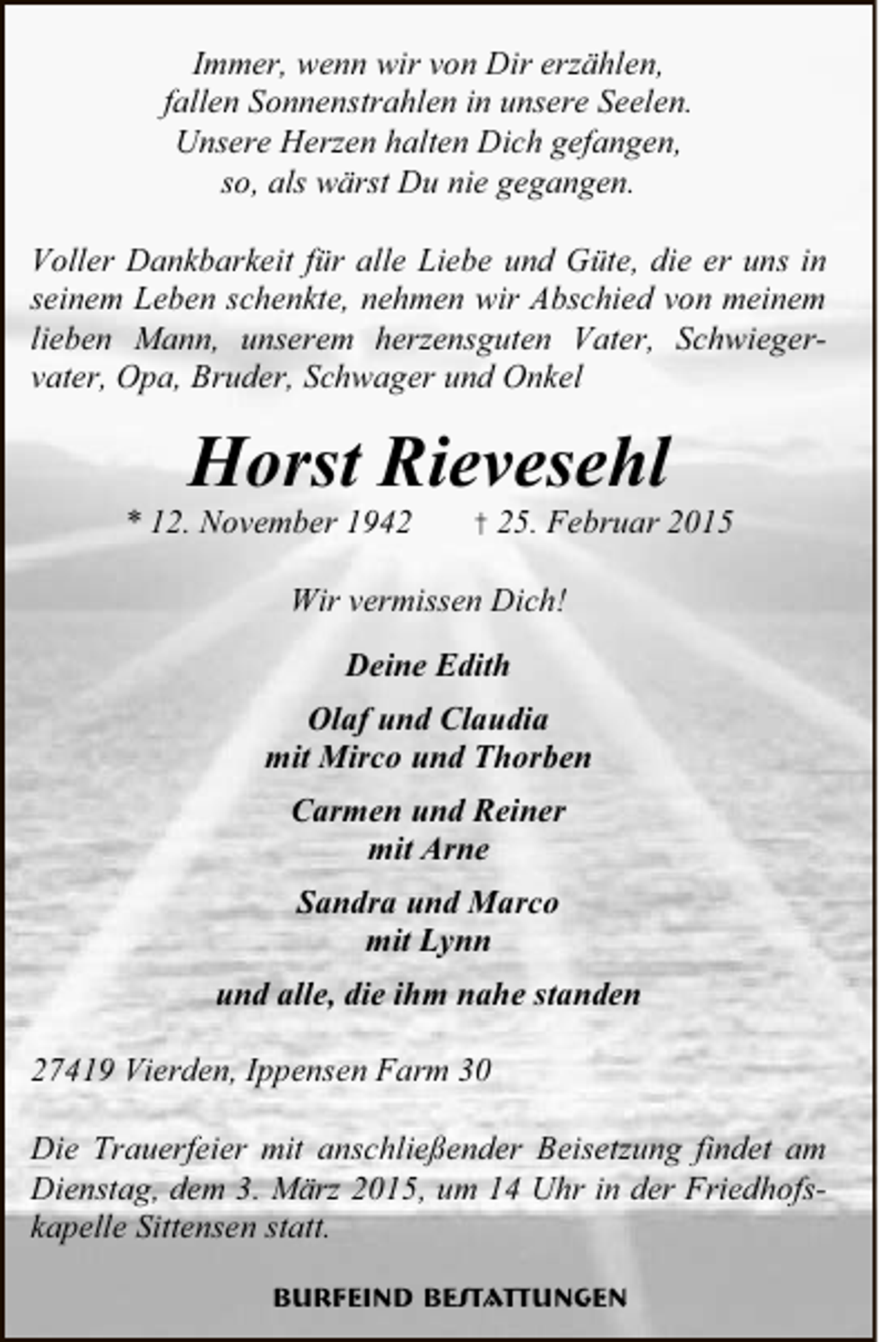 <p>Immer, wenn wir von Dir erzählen,<br />fallen Sonnenstrahlen in unsere Seelen.<br />Unsere Herzen halten Dich gefangen,<br />so, als wärst Du nie gegangen.<br />Voller Dankbarkeit für alle Liebe und Güte, die er uns in<br />seinem Leben schenkte, nehmen wir Abschied von meinem<br />lieben Mann, unserem herzensguten Vater, Schwiegervater, Opa, Bruder, Schwager und Onkel</p><p>Horst Rievesehl</p><p>* 12. November 1942</p><p>† 25. Februar 2015</p><p>Wir vermissen Dich!<br />Deine Edith<br />Olaf und Claudia<br />mit Mirco und Thorben<br />Carmen und Reiner<br />mit Arne<br />Sandra und Marco<br />mit Lynn<br />und alle, die ihm nahe standen<br />27419 Vierden, Ippensen Farm 30<br />Die Trauerfeier mit anschließender Beisetzung findet am<br />Dienstag, dem 3. März 2015, um 14 Uhr in der Friedhofskapelle Sittensen statt.<br />Burfeind Bestattungen</p>