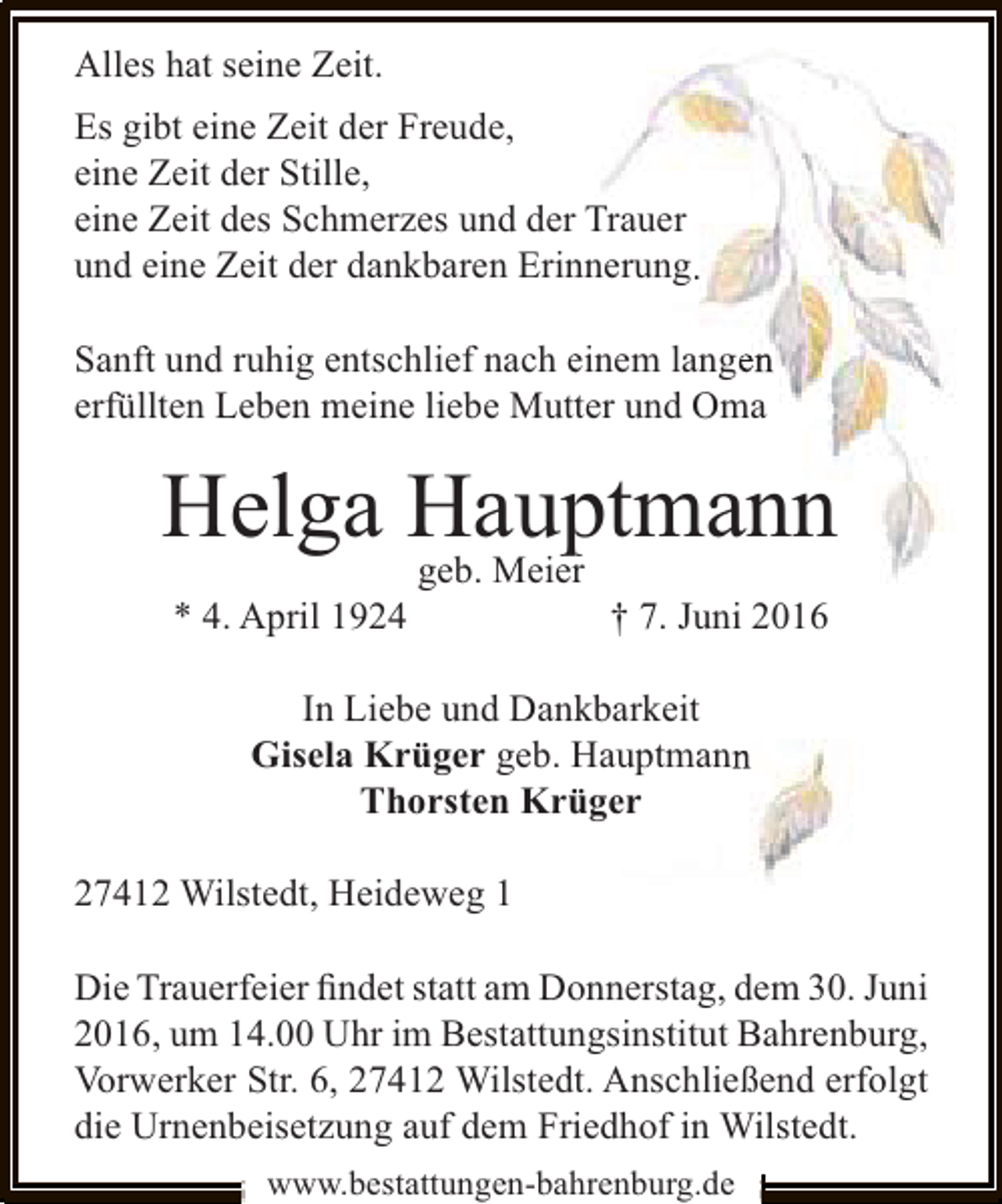 <p>Alles hat seine Zeit.<br />Es gibt eine Zeit der Freude,<br />eine Zeit der Stille,<br />eine Zeit des Schmerzes und der Trauer<br />r<br />und eine Zeit der dankbaren Erin<br />nnerung.<br />Sanft und ruhig entschlief nach einem langen<br />e<br />n<br />erfüllten Leben meine liebe Mutt und Oma<br />ter</p><p>Helga Haup<br />p<br />ptmann<br />* 4. April 1924</p><p>geb. Meier<br />r</p><p>† 7. Juni 2016</p><p>In Liebe und Dank<br />kbarkeit<br />Gisela Krüger geb. H<br />Hauptmann<br />n<br />Thorsten Krü<br />üger<br />27412 Wilstedt, Heideweg 1<br />Die Trauerfeier ﬁndet statt am Donnerstag, dem 30. Juni<br />2016, um 14.00 Uhr im Bestattungsinstitut Bahrenburg,<br />Vorwerker Str. 6, 27412 Wilstedt. Anschließend erfolgt<br />die Urnenbeisetzung auf dem Friedhof in Wilstedt.<br />www.bestattungen-bahrenburg.de</p>