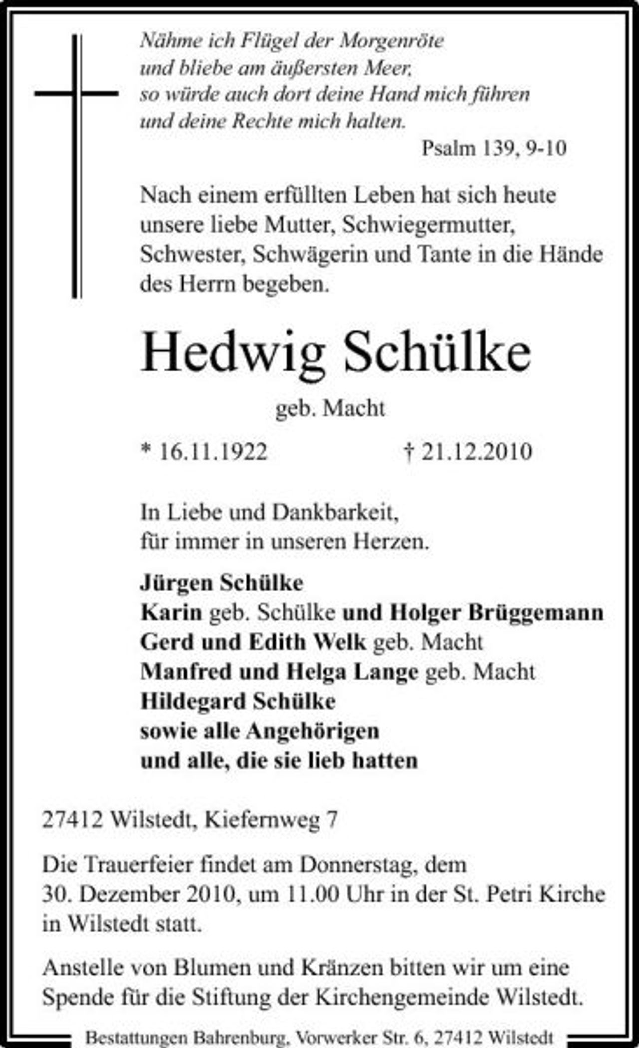 <p>Nähme ich Flügel der Morgenröte und bliebe am äußersten Meer, so würde auch dort deine Hand mich führen und deine Rechte mich halten. Psalm 139, 9-10</p><p>Nach einem erfüllten Leben hat sich heute unsere liebe Mutter, Schwiegermutter, Schwester, Schwägerin und Tante in die Hände des Herrn begeben.</p><p>Hedwig Schülke<br />geb. Macht * 16.11.1922 † 21.12.2010 In Liebe und Dankbarkeit, für immer in unseren Herzen. Jürgen Schülke Karin geb. Schülke und Holger Brüggemann Gerd und Edith Welk geb. Macht Manfred und Helga Lange geb. Macht Hildegard Schülke sowie alle Angehörigen und alle, die sie lieb hatten 27412 Wilstedt, Kiefernweg 7 Die Trauerfeier findet am Donnerstag, dem 30. Dezember 2010, um 11.00 Uhr in der St. Petri Kirche in Wilstedt statt. Anstelle von Blumen und Kränzen bitten wir um eine Spende für die Stiftung der Kirchengemeinde Wilstedt.<br />Bestattungen Bahrenburg, Vorwerker Str. 6, 27412 Wilstedt</p>