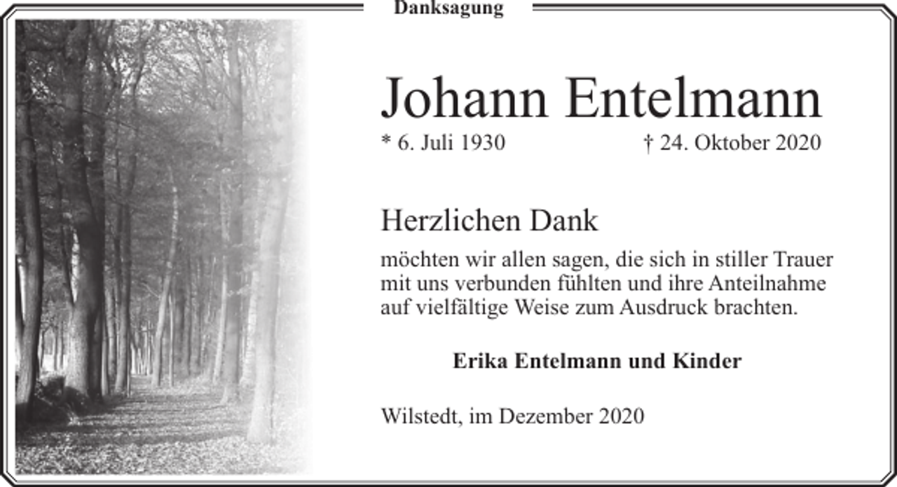 <p>Danksagung</p><p>Johann Entelmann<br />* 6. Juli 1930</p><p>† 24. Oktober 2020</p><p>Herzlichen Dank<br />möchten wir allen sagen, die sich in stiller Trauer<br />mit uns verbunden fühlten und ihre Anteilnahme<br />auf vielfä<br />fältige Weise zum Ausdruck brachten.<br />Erika Entelmann und Kinder<br />Wilstedt, im Dezember 2020</p>