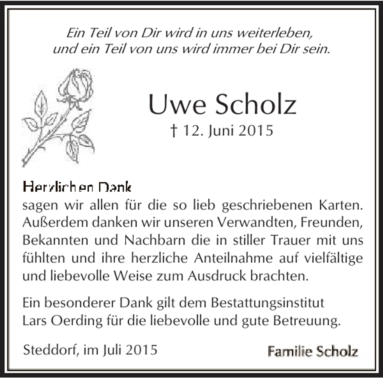 <p>Ein Teil von Dir wird in uns weiterleben,<br />und ein Teil von uns wird immer bei Dir sein.</p><p>Uwe Scholz<br />† 12. Juni 2015</p><p>sagen wir allen für die so lieb geschriebenen Karten.<br />Außerdem danken wir unseren Verwandten, Freunden,<br />Bekannten und Nachbarn die in stiller Trauer mit uns<br />fühlten und ihre herzliche Anteilnahme auf vielfältige<br />und liebevolle Weise zum Ausdruck brachten.<br />Ein besonderer Dank gilt dem Bestattungsinstitut<br />Lars Oerding für die liebevolle und gute Betreuung.<br />Steddorf, im Juli 2015</p>