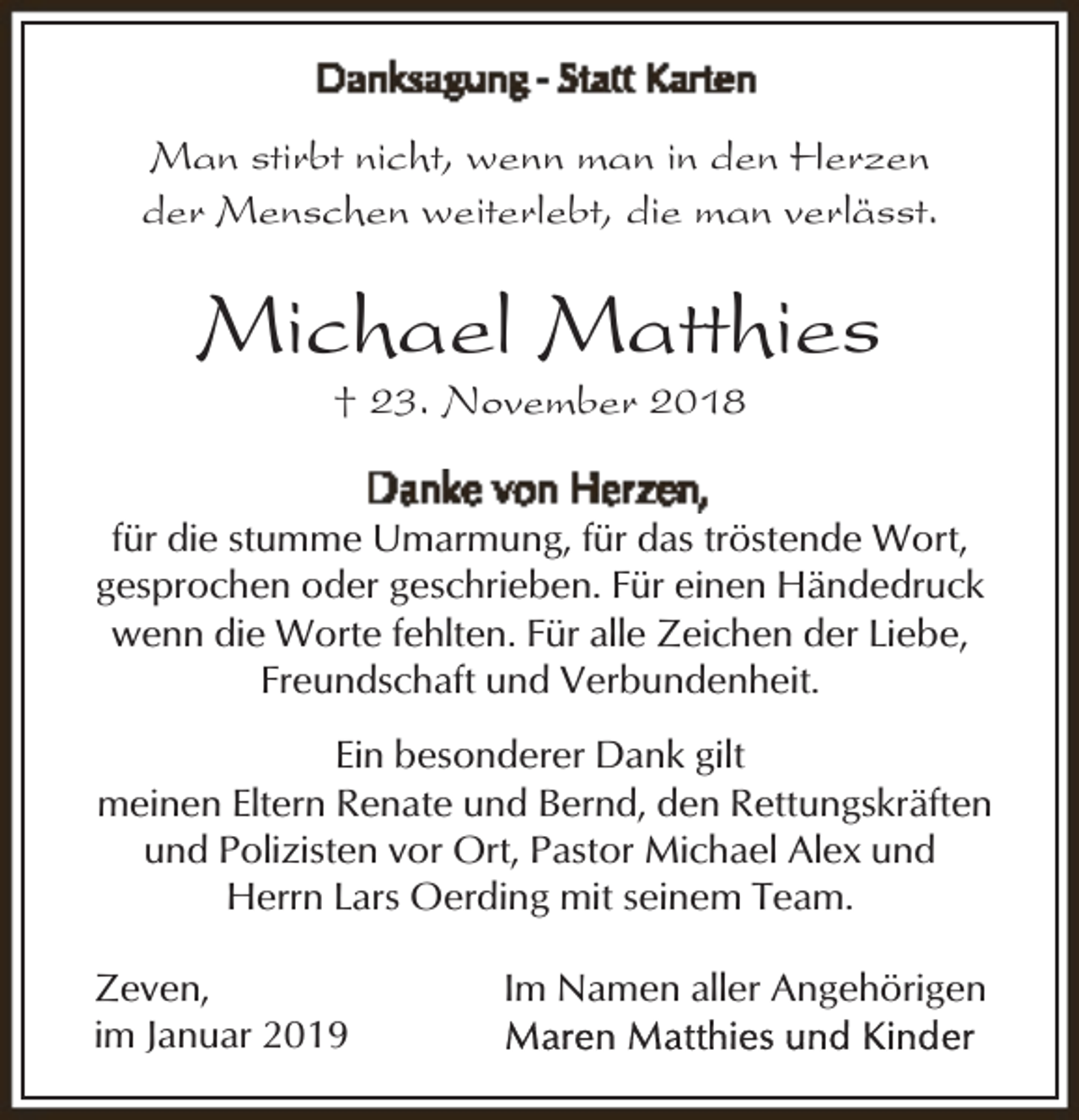 <p>Man stirbt nicht, wenn man in den Herzen<br />der Menschen weiterlebt, die man verlässt.</p><p>Michael Matthies<br />† 23. November 2018</p><p>für die stumme Umarmung, für das tröstende Wort,<br />gesprochen oder geschrieben. Für einen Händedruck<br />wenn die Worte fehlten. Für alle Zeichen der Liebe,<br />Freundschaft und Verbundenheit.<br />Ein besonderer Dank gilt<br />meinen Eltern Renate und Bernd, den Rettungskräften<br />und Polizisten vor Ort, Pastor Michael Alex und<br />Herrn Lars Oerding mit seinem Team.<br />Zeven,<br />im Januar 2019</p><p>Im Namen aller Angehörigen</p>