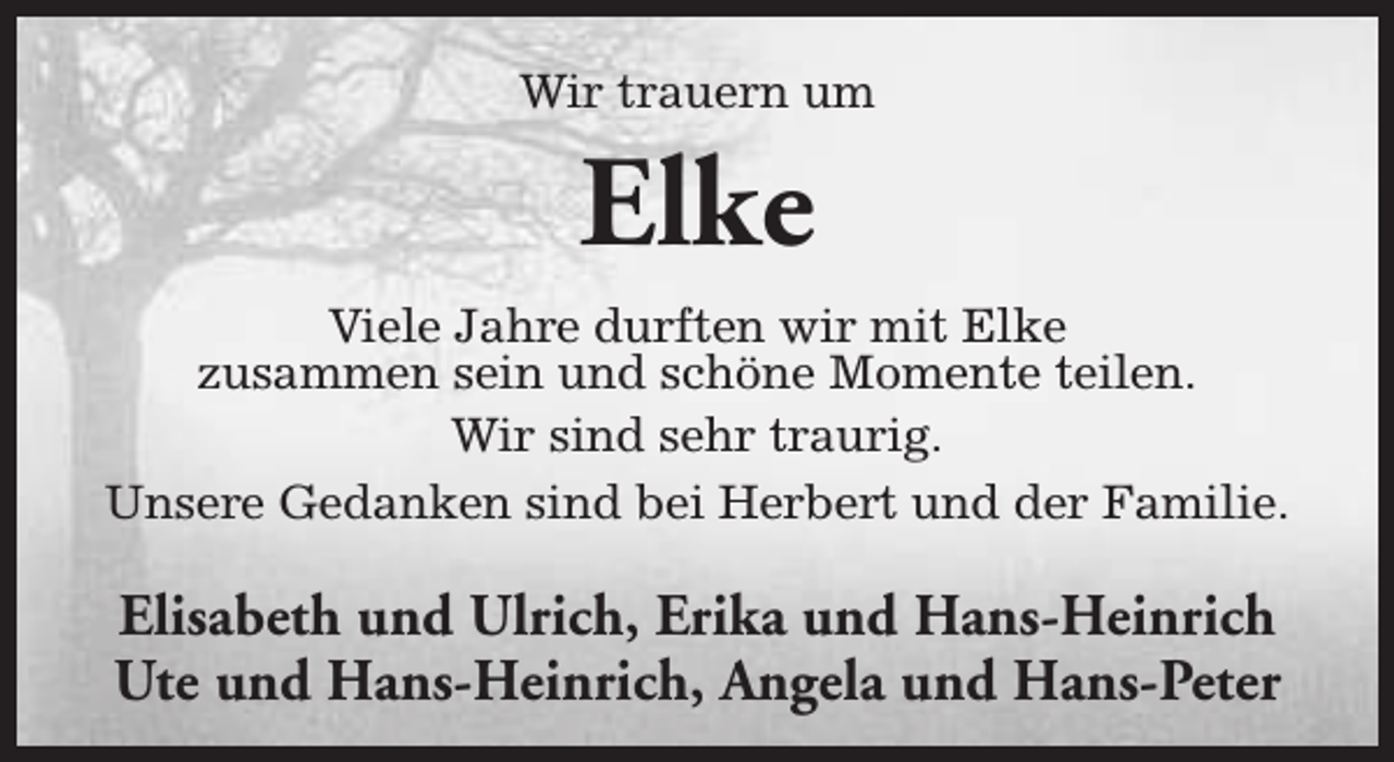 <p>Wir trauern um</p><p>Elke</p><p>Viele Jahre durften wir mit Elke<br />zusammen sein und schöne Momente teilen.<br />Wir sind sehr traurig.<br />Unsere Gedanken sind bei Herbert und der Familie.</p><p>Elisabeth und Ulrich, Erika und Hans-Heinrich<br />Ute und Hans-Heinrich, Angela und Hans-Peter</p>