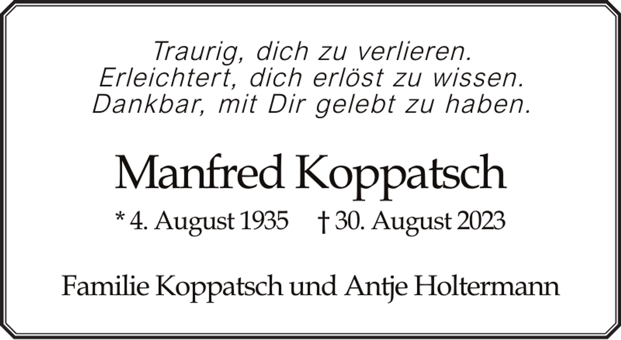 <p>Traurig, dich zu verlieren.<br />Erleichtert, dich erlöst zu wissen.<br />Dankbar, mit Dir gelebt zu haben.</p><p>Manfred Koppatsch<br />* 4. August 1935</p><p>† 30. August 2023</p><p>Familie Koppatsch und Antje Holtermann</p>