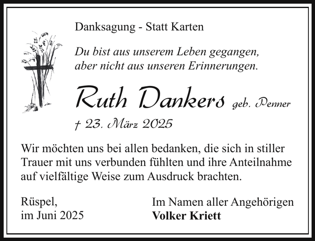 <p>Danksagung - Statt Karten<br />Du bist aus unserem Leben gegangen,<br />aber nicht aus unseren Erinnerungen.</p><p>Ruth Dankers geb. Penner<br />† 23. März 2025</p><p>Wir möchten uns bei allen bedanken, die sich in stiller<br />Trauer mit uns verbunden fühlten und ihre Anteilnahme<br />auf vielfältige Weise zum Ausdruck brachten.<br />Rüspel,<br />im Juni 2025</p><p>Im Namen aller Angehörigen<br />Volker Kriett</p>