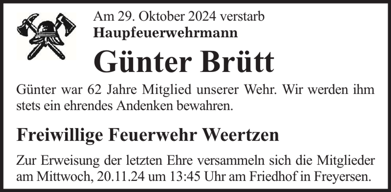 <p>Am 29. Oktober 2024 verstarb<br />Haupfeuerwehrmann</p>
<p>Günter Brütt</p>
<p>Günter war 62 Jahre Mitglied unserer Wehr. Wir werden ihm<br />stets ein ehrendes Andenken bewahren.</p>
<p>Freiwillige Feuerwehr Weertzen<br />Zur Erweisung der letzten Ehre versammeln sich die Mitglieder<br />am Mittwoch, 20.11.24 um 13:45 Uhr am Friedhof in Freyersen.</p>