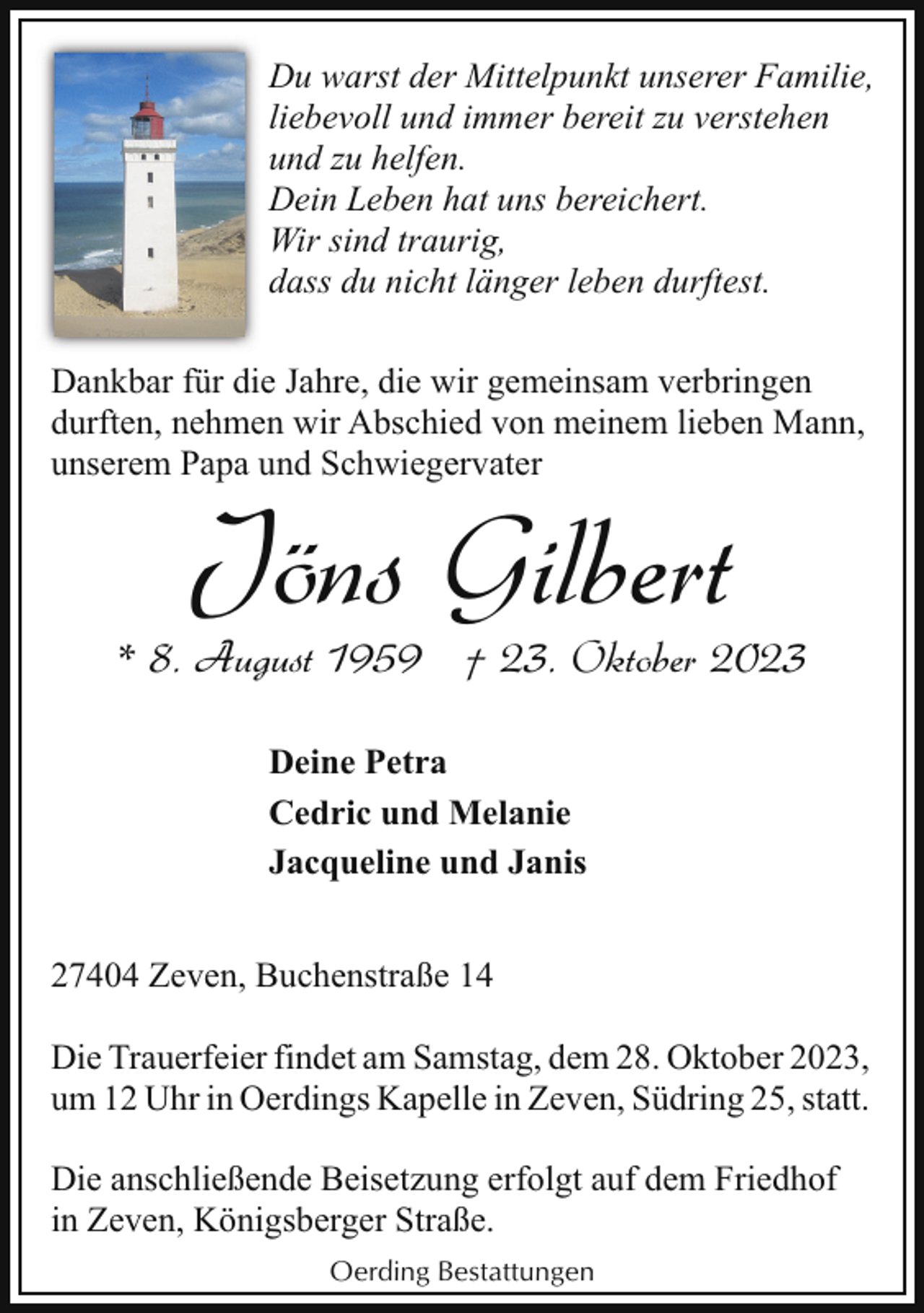 <p>Du warst der Mittelpunkt unserer Familie,<br />liebevoll und immer bereit zu verstehen<br />und zu helfen.<br />Dein Leben hat uns bereichert.<br />Wir sind traurig,<br />dass du nicht länger leben durftest.<br />Dankbar für die Jahre, die wir gemeinsam verbringen<br />durften, nehmen wir Abschied von meinem lieben Mann,<br />unserem Papa und Schwiegervater</p><p>Jöns Gilbert</p><p>* 8. August 1959 † 23. Oktober 2023<br />Deine Petra<br />Cedric und Melanie<br />Jacqueline und Janis<br />27404 Zeven, Buchenstraße 14<br />Die Trauerfeier findet am Samstag, dem 28. Oktober 2023,<br />um 12 Uhr in Oerdings Kapelle in Zeven, Südring 25, statt.<br />Die anschließende Beisetzung erfolgt auf dem Friedhof<br />in Zeven, Königsberger Straße.<br />Oerding Bestattungen</p>