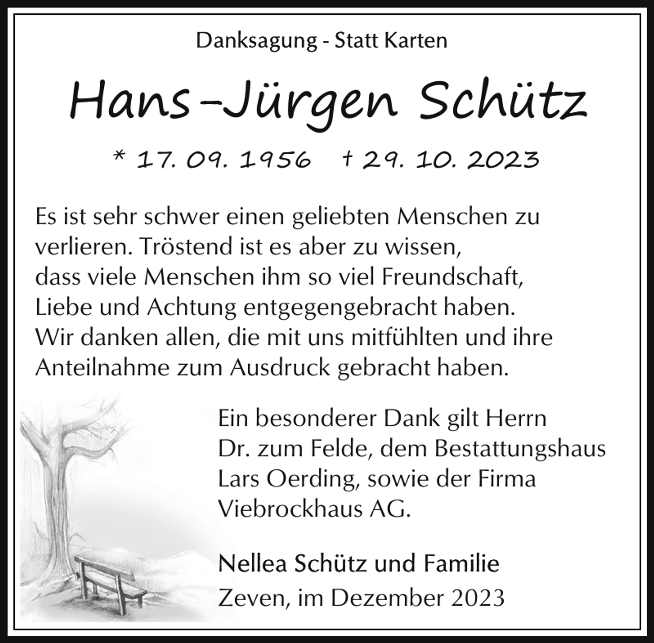 <p>Hans-Jürgen Schütz<br />* 17. 09. 1956</p><p>† 29. 10. 2023</p><p>Es ist sehr schwer einen geliebten Menschen zu<br />verlieren. Tröstend ist es aber zu wissen,<br />dass viele Menschen ihm so viel Freundschaft,<br />Liebe und Achtung entgegengebracht haben.<br />Wir danken allen, die mit uns mitfühlten und ihre<br />Anteilnahme zum Ausdruck gebracht haben.<br />Ein besonderer Dank gilt Herrn<br />Dr. zum Felde, dem Bestattungshaus<br />Lars Oerding, sowie der Firma<br />Viebrockhaus AG.</p><p>Zeven, im Dezember 2023</p>