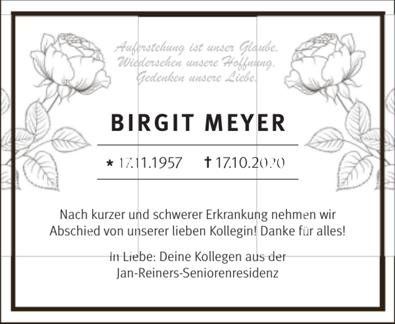 <p>Auferstehung ist unser Glaube,<br />Wiedersehen unsere Hoffnung,<br />Gedenken unsere Liebe.</p><p>BIRGIT MEYER<br />* 17.111.1957</p><p>† 17.10.020</p><p>Nach kurzer un<br />nd schwerer Erkrankun<br />ng nehmeen wir<br />Abschieed von un<br />nserer lieben Kollegin! Danke fü<br />ür alles!<br />In Liebe: Deine Kollegen au<br />us de r<br />Jan-Reiners-Seniorenresidenz</p>