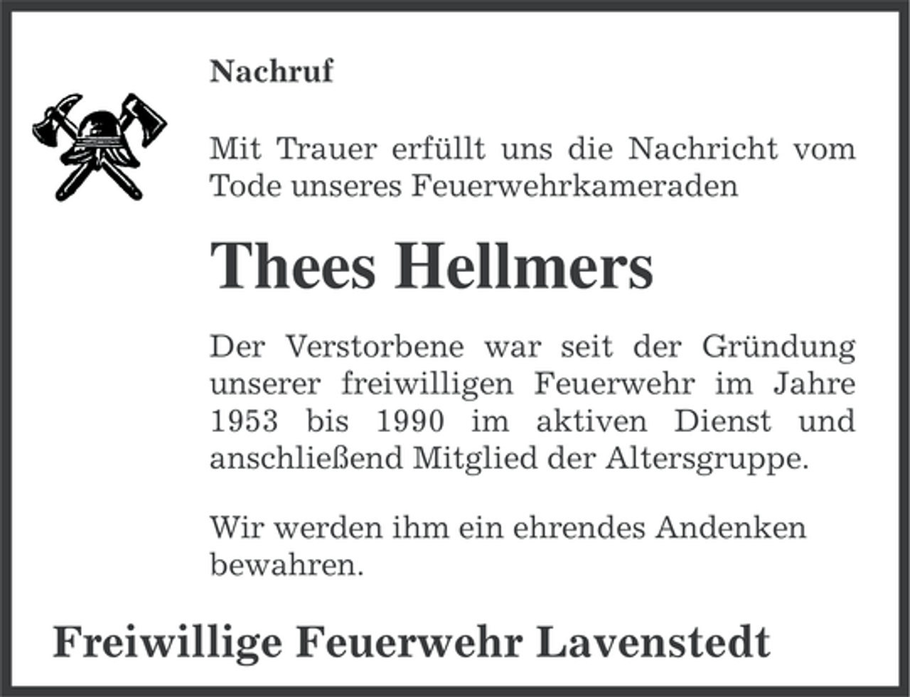 <p>Nachruf<br />Mit Trauer erfüllt uns die Nachricht vom<br />Tode unseres Feuerwehrkameraden</p><p>Thees Hellmers<br />Der Verstorbene war seit der Gründung<br />unserer freiwilligen Feuerwehr im Jahre<br />1953 bis 1990 im aktiven Dienst und<br />anschließend Mitglied der Altersgruppe.<br />Wir werden ihm ein ehrendes Andenken<br />bewahren.</p><p>Freiwillige Feuerwehr Lavenstedt</p>