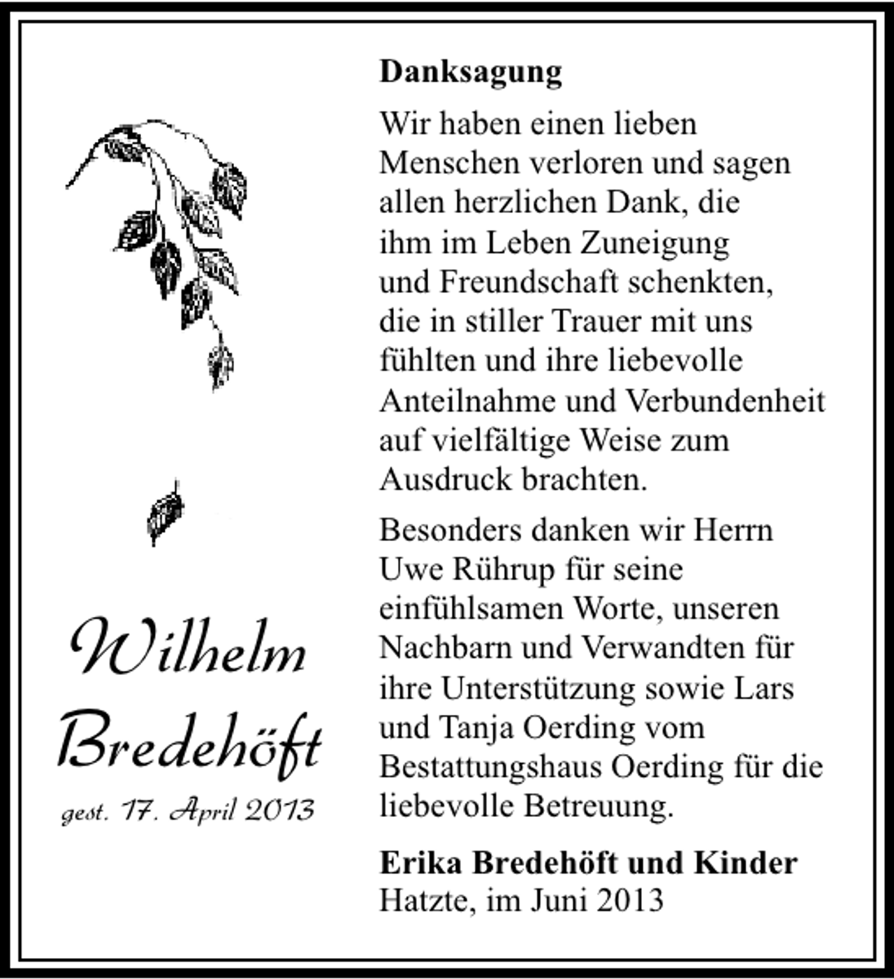 <p>Danksagung</p><p>Wilhelm<br />Bredehöft<br />gest. 17. April 2013</p><p>Wir haben einen lieben<br />Menschen verloren und sagen<br />allen herzlichen Dank, die<br />ihm im Leben Zuneigung<br />und Freundschaft schenkten,<br />die in stiller Trauer mit uns<br />fühlten und ihre liebevolle<br />Anteilnahme und Verbundenheit<br />auf vielfältige Weise zum<br />Ausdruck brachten.<br />Besonders danken wir Herrn<br />Uwe Rührup für seine<br />einfühlsamen Worte, unseren<br />Nachbarn und Verwandten für<br />ihre Unterstützung sowie Lars<br />und Tanja Oerding vom<br />Bestattungshaus Oerding für die<br />liebevolle Betreuung.<br />Erika Bredehöft und Kinder<br />Hatzte, im Juni 2013</p>