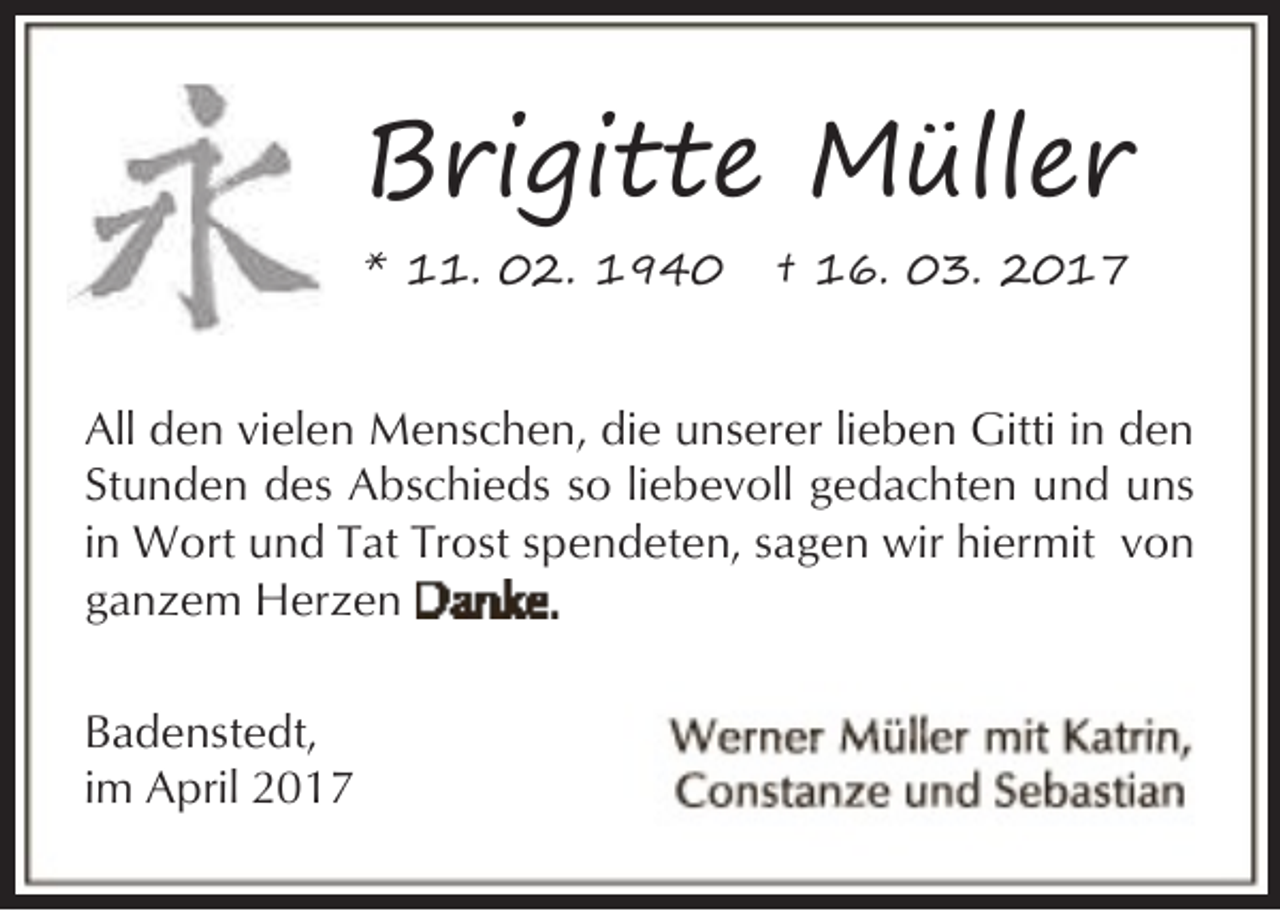 <p>Brigitte Müller<br />* 11. 02. 1940</p><p>† 16. 03. 2017</p><p>All den vielen Menschen, die unserer lieben Gitti in den<br />Stunden des Abschieds so liebevoll gedachten und uns<br />in Wort und Tat Trost spendeten, sagen wir hiermit von<br />ganzem Herzen<br />Badenstedt,<br />im April 2017</p>