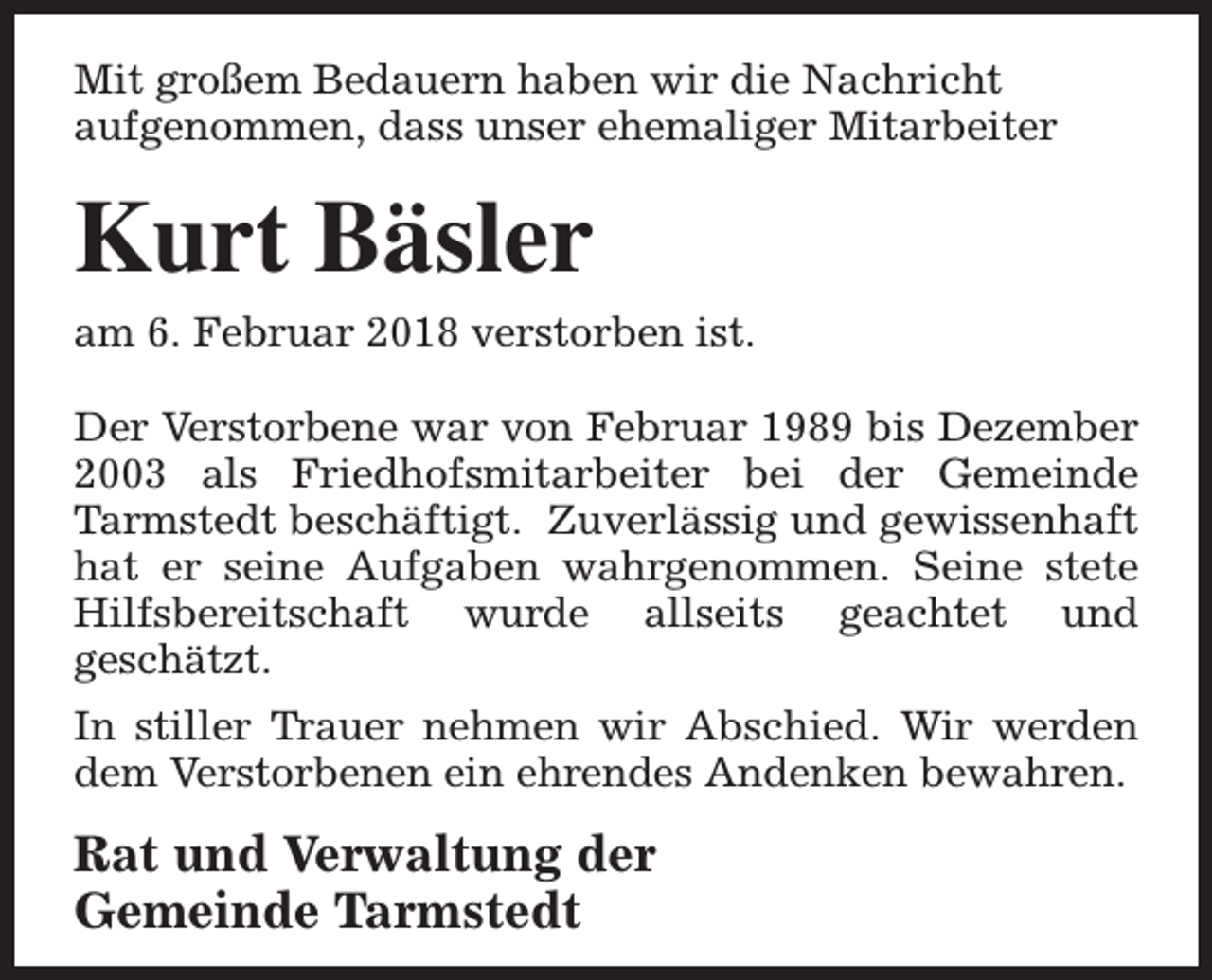 <p>Mit großem Bedauern haben wir die Nachricht<br />aufgenommen, dass unser ehemaliger Mitarbeiter</p><p>Kurt Bäsler</p><p>am 6. Februar 2018 verstorben ist.<br />Der Verstorbene war von Februar 1989 bis Dezember<br />2003 als Friedhofsmitarbeiter bei der Gemeinde<br />Tarmstedt beschäftigt. Zuverlässig und gewissenhaft<br />hat er seine Aufgaben wahrgenommen. Seine stete<br />Hilfsbereitschaft wurde allseits geachtet und<br />geschätzt.<br />In stiller Trauer nehmen wir Abschied. Wir werden<br />dem Verstorbenen ein ehrendes Andenken bewahren.</p><p>Rat und Verwaltung der<br />Gemeinde Tarmstedt</p>