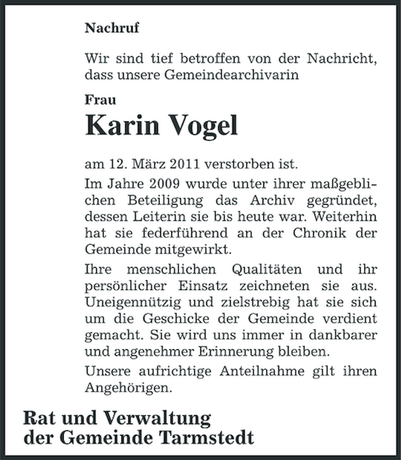 <p>Nachruf Wir sind tief betroffen von der Nachricht, dass unsere Gemeindearchivarin Frau</p><p>Karin Vogel<br />am 12. März 2011 verstorben ist. Im Jahre 2009 wurde unter ihrer maßgeblichen Beteiligung das Archiv gegründet, dessen Leiterin sie bis heute war. Weiterhin hat sie federführend an der Chronik der Gemeinde mitgewirkt. Ihre menschlichen Qualitäten und ihr persönlicher Einsatz zeichneten sie aus. Uneigennützig und zielstrebig hat sie sich um die Geschicke der Gemeinde verdient gemacht. Sie wird uns immer in dankbarer und angenehmer Erinnerung bleiben. Unsere aufrichtige Anteilnahme gilt ihren Angehörigen.</p><p>Rat und Verwaltung der Gemeinde Tarmstedt</p>