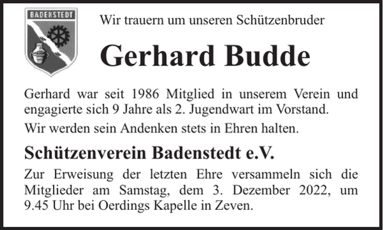 <p>Wir trauern um unseren Schützenbruder</p><p>Gerhard Budde<br />Gerhard war seit 1986 Mitglied in unserem Verein und<br />engagierte sich 9 Jahre als 2. Jugendwart im Vorstand.<br />Wir werden sein Andenken stets in Ehren halten.</p><p>Schützenverein Badenstedt e.V.</p><p>Zur Erweisung der letzten Ehre versammeln sich die<br />Mitglieder am Samstag, dem 3. Dezember 2022, um<br />9.45 Uhr bei Oerdings Kapelle in Zeven.</p>