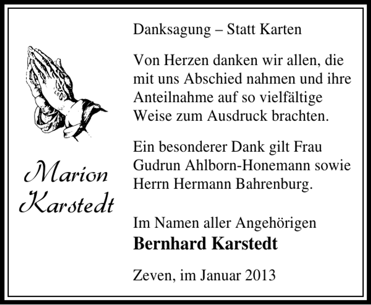 <p>Danksagung – Statt Karten<br />Von Herzen danken wir allen, die<br />mit uns Abschied nahmen und ihre<br />Anteilnahme auf so vielfältige<br />Weise zum Ausdruck brachten.</p><p>Marion<br />Karstedt</p><p>Ein besonderer Dank gilt Frau<br />Gudrun Ahlborn-Honemann sowie<br />Herrn Hermann Bahrenburg.<br />Im Namen aller Angehörigen</p><p>Bernhard Karstedt<br />Zeven, im Januar 2013</p>