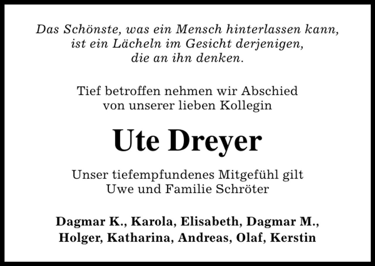 <p>Das Schönste, was ein Mensch hinterlassen kann,<br />ist ein Lächeln im Gesicht derjenigen,<br />die an ihn denken.<br />Tief betroffen nehmen wir Abschied<br />von unserer lieben Kollegin</p><p>Ute Dreyer<br />Unser tiefempfundenes Mitgefühl gilt<br />Uwe und Familie Schröter<br />Dagmar K., Karola, Elisabeth, Dagmar M.,<br />Holger, Katharina, Andreas, Olaf, Kerstin</p>