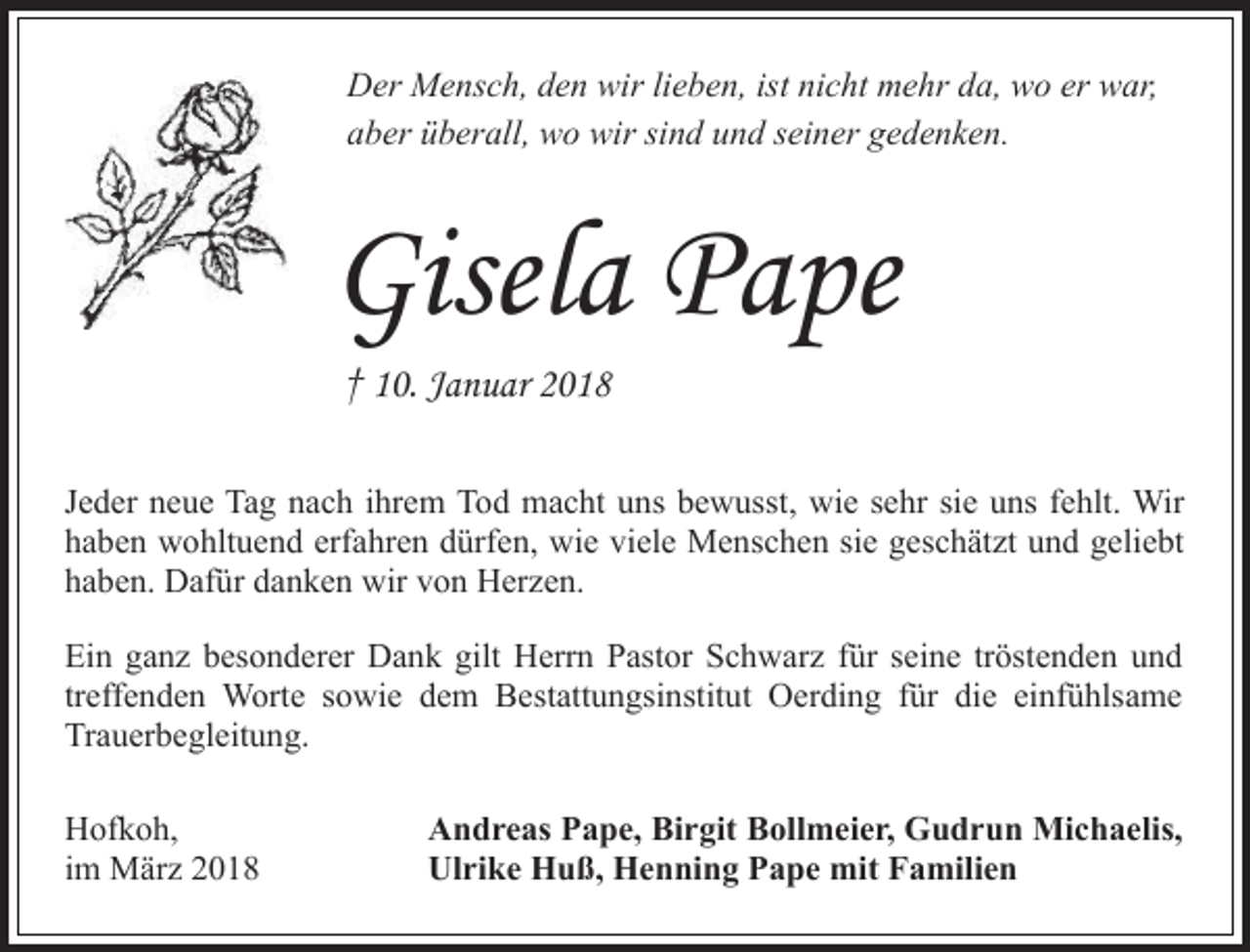 <p>Der Mensch, den wir lieben, ist nicht mehr da, wo er war,<br />aber überall, wo wir sind und seiner gedenken.</p><p>Gisela Pape<br />† 10. Januar 2018</p><p>Jeder neue Tag nach ihrem Tod macht uns bewusst, wie sehr sie uns fehlt. Wir<br />haben wohltuend erfahren dürfen, wie viele Menschen sie geschätzt und geliebt<br />haben. Dafür danken wir von Herzen.<br />Ein ganz besonderer Dank gilt Herrn Pastor Schwarz für seine tröstenden und<br />treffenden Worte sowie dem Bestattungsinstitut Oerding für die einfühlsame<br />Trauerbegleitung.<br />Hofkoh,<br />im März 2018</p><p>Andreas Pape, Birgit Bollmeier, Gudrun Michaelis,<br />Ulrike Huß, Henning Pape mit Familien</p>