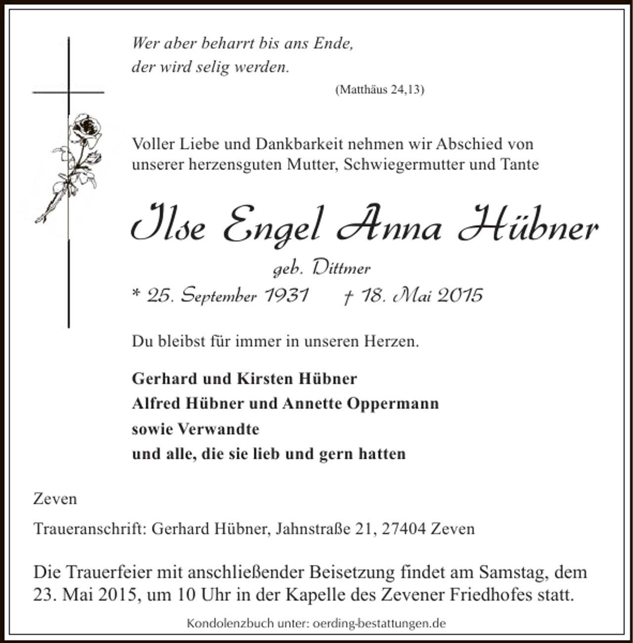 <p>Wer aber beharrt bis ans Ende,<br />der wird selig werden.<br />(Matthäus 24,13)</p><p>Voller Liebe und Dankbarkeit nehmen wir Abschied von<br />unserer herzensguten Mutter, Schwiegermutter und Tante</p><p>Ilse Engel Anna Hübner<br />geb. Dittmer</p><p>* 25. September 1931</p><p>† 18. Mai 2015</p><p>Du bleibst für immer in unseren Herzen.<br />Gerhard und Kirsten Hübner<br />Alfred Hübner und Annette Oppermann<br />sowie Verwandte<br />und alle, die sie lieb und gern hatten<br />Zeven<br />Traueranschrift: Gerhard Hübner, Jahnstraße 21, 27404 Zeven</p><p>Die Trauerfeier mit anschließender Beisetzung findet am Samstag, dem<br />23. Mai 2015, um 10 Uhr in der Kapelle des Zevener Friedhofes statt.<br />Kondolenzbuch unter: oerding-bestattungen.de</p>