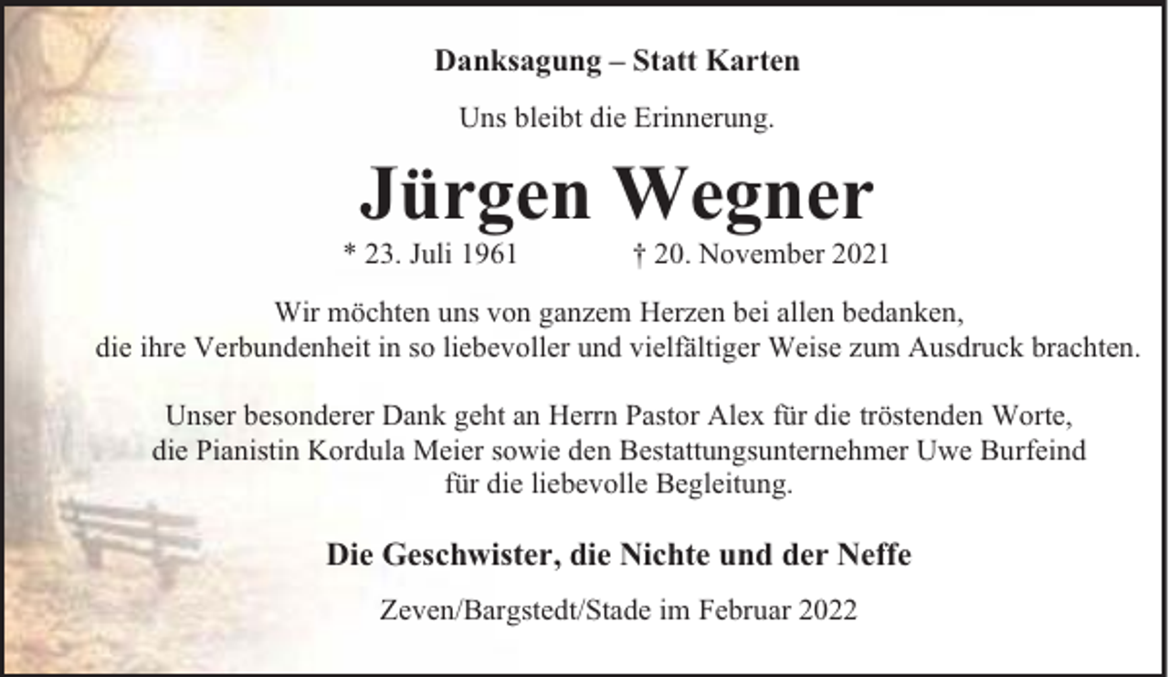 <p>Danksagung – Statt Karten<br />Uns bleibt die Erinnerung.</p><p>Jürgen Wegner<br />* 23. Juli 1961</p><p>20. November 2021</p><p>Wir möchten uns von ganzem Herzen bei allen bedanken,<br />die ihre Verbundenheit in so liebevoller und vielfältiger Weise zum Ausdruck brachten.<br />Unser besonderer Dank geht an Herrn Pastor Alex für die tröstenden Worte,<br />die Pianistin Kordula Meier sowie den Bestattungsunternehmer Uwe Burfeind<br />für die liebevolle Begleitung.</p><p>Die Geschwister, die Nichte und der Neffe<br />Zeven/Bargstedt/Stade im Februar 2022</p>