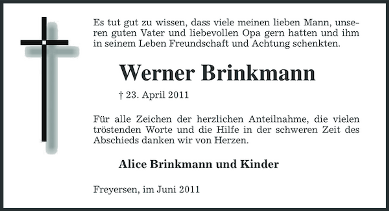 <p>Es tut gut zu wissen, dass viele meinen lieben Mann, unseren guten Vater und liebevollen Opa gern hatten und ihm in seinem Leben Freundschaft und Achtung schenkten.</p><p>Werner Brinkmann<br />† 23. April 2011 Für alle Zeichen der herzlichen Anteilnahme, die vielen tröstenden Worte und die Hilfe in der schweren Zeit des Abschieds danken wir von Herzen.</p><p>Alice Brinkmann und Kinder<br />Freyersen, im Juni 2011</p>