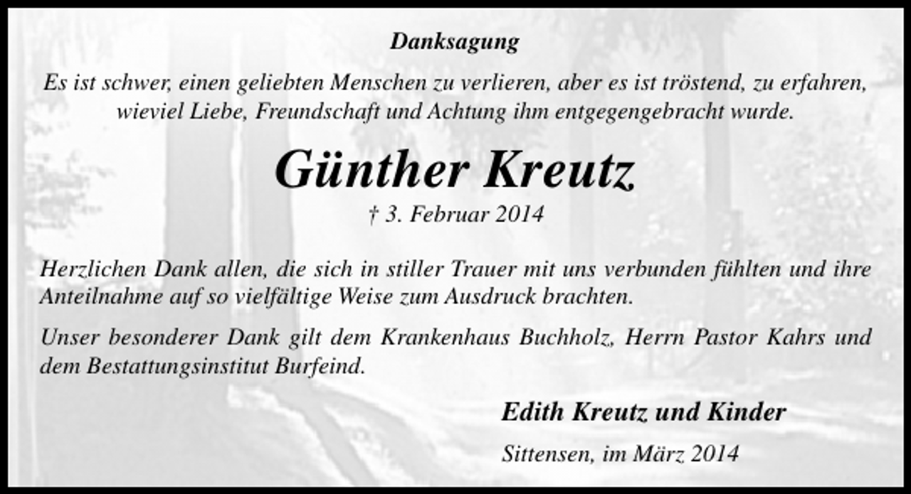 <p>Danksagung<br />Es ist schwer, einen geliebten Menschen zu verlieren, aber es ist tröstend, zu erfahren,<br />wieviel Liebe, Freundschaft und Achtung ihm entgegengebracht wurde.</p><p>Günther Kreutz<br />† 3. Februar 2014</p><p>Herzlichen Dank allen, die sich in stiller Trauer mit uns verbunden fühlten und ihre<br />Anteilnahme auf so vielfältige Weise zum Ausdruck brachten.<br />Unser besonderer Dank gilt dem Krankenhaus Buchholz, Herrn Pastor Kahrs und<br />dem Bestattungsinstitut Burfeind.</p><p>Edith Kreutz und Kinder<br />Sittensen, im März 2014</p>