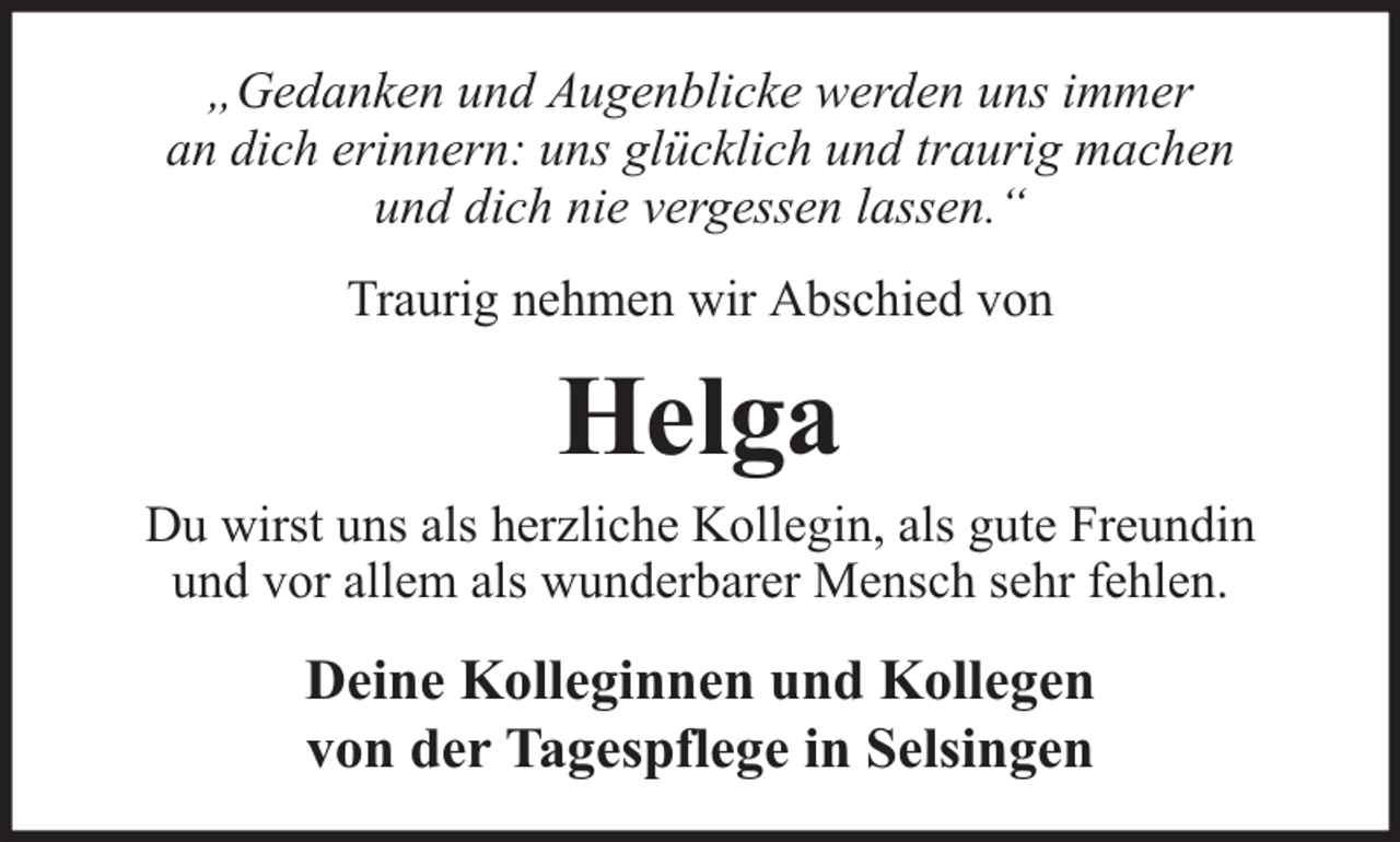 <p>„Gedanken und Augenblicke werden uns immer<br />an dich erinnern: uns glücklich und traurig machen<br />und dich nie vergessen lassen.“<br />Traurig nehmen wir Abschied von</p><p>Helga</p><p>Du wirst uns als herzliche Kollegin, als gute Freundin<br />und vor allem als wunderbarer Mensch sehr fehlen.</p><p>Deine Kolleginnen und Kollegen<br />von der Tagespflege in Selsingen</p>