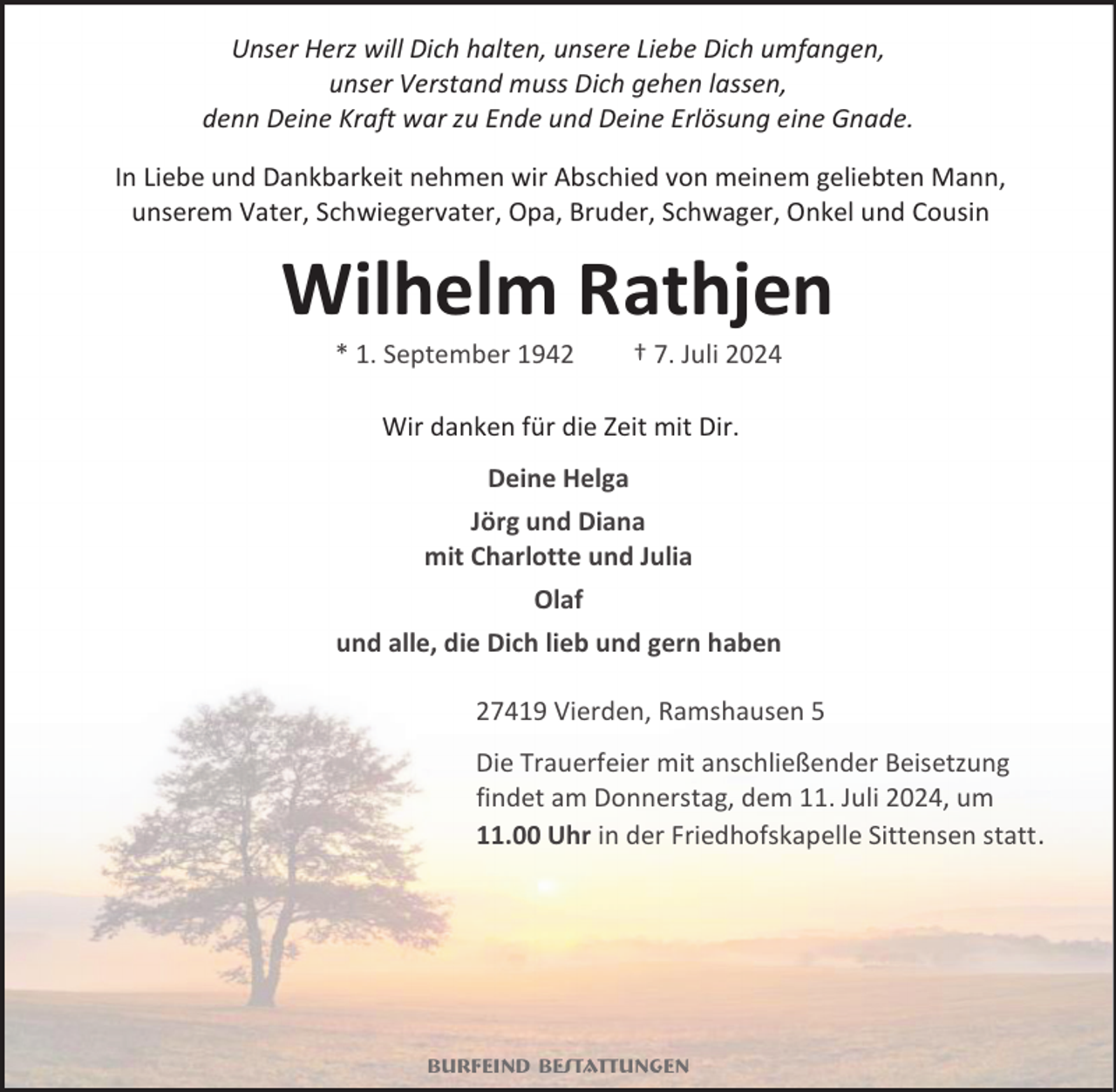 <p>Unser Herz will Dich halten, unsere Liebe Dich umfangen,<br />unser Verstand muss Dich gehen lassen,<br />denn Deine Kraft war zu Ende und Deine Erlösung eine Gnade.<br />In Liebe und Dankbarkeit nehmen wir Abschied von meinem geliebten Mann,<br />unserem Vater, Schwiegervater, Opa, Bruder, Schwager, Onkel und Cousin</p><p>Wilhelm Rathjen<br />* 1. September 1942</p><p>† 7. Juli 2024</p><p>Wir danken für die Zeit mit Dir.<br />Deine Helga<br />Jörg und Diana<br />mit Charlotte und Julia<br />Olaf<br />und alle, die Dich lieb und gern haben<br />27419 Vierden, Ramshausen 5<br />Die Trauerfeier mit anschließender Beisetzung<br />findet am Donnerstag, dem 11. Juli 2024, um<br />11.00 Uhr in der Friedhofskapelle Sittensen statt.</p><p>Burfeind Bestattungen</p>
