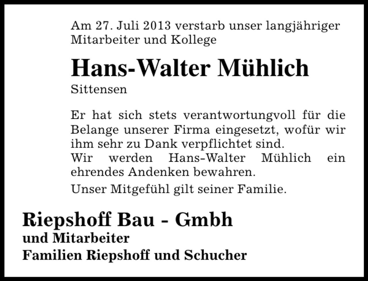 <p>Am 27. Juli 2013 verstarb unser langjähriger<br />Mitarbeiter und Kollege</p><p>Hans-Walter Mühlich<br />Sittensen</p><p>Er hat sich stets verantwortungvoll für die<br />Belange unserer Firma eingesetzt, wofür wir<br />ihm sehr zu Dank verpflichtet sind.<br />Wir werden Hans-Walter Mühlich ein<br />ehrendes Andenken bewahren.<br />Unser Mitgefühl gilt seiner Familie.</p><p>Riepshoff Bau - Gmbh</p><p>und Mitarbeiter<br />Familien Riepshoff und Schucher</p>