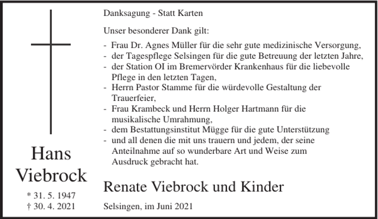 <p>Danksagung - Statt Karten<br />Unser besonderer Dank gilt:</p><p>Hans<br />Viebrock<br />* 31. 5. 1947<br />† 30. 4. 2021</p><p>- Frau Dr. Agnes Müller für die sehr gute medizinische Versorgung,<br />- der Tagespflege Selsingen für die gute Betreuung der letzten Jahre,<br />- der Station OI im Bremervörder Krankenhaus für die liebevolle<br />Pflege in den letzten Tagen,<br />- Herrn Pastor Stamme für die würdevolle Gestaltung der<br />Trauerfeier,<br />- Frau Krambeck und Herrn Holger Hartmann für die<br />musikalische Umrahmung,<br />- dem Bestattungsinstitut Mügge für die gute Unterstützung<br />- und all denen die mit uns trauern und jedem, der seine<br />Anteilnahme auf so wunderbare Art und Weise zum<br />Ausdruck gebracht hat.</p><p>Renate Viebrock und Kinder<br />Selsingen, im Juni 2021</p>