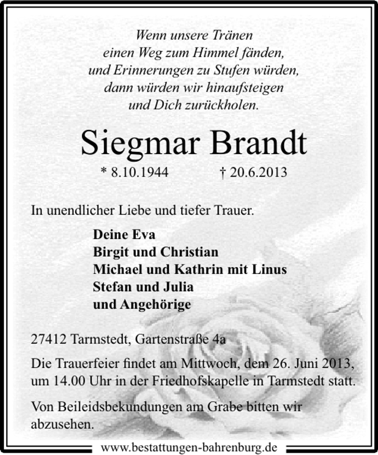 <p>Wenn unsere Tränen<br />einen Weg zum Himmel fänden,<br />und Erinnerungen zu Stufen würden,<br />dann würden wir hinaufsteigen<br />und Dich zurückholen.</p><p>Siegmar Brandt<br />* 8.10.1944</p><p>† 20.6.2013</p><p>In unendlicher Liebe und tiefer Trauer.<br />Deine Eva<br />Birgit und Christian<br />Michael und Kathrin mit Linus<br />Stefan und Julia<br />und Angehörige<br />27412 Tarmstedt, Gartenstraße 4a<br />Die Trauerfeier ﬁndet am Mittwoch, dem 26. Juni 2013,<br />um 14.00 Uhr in der Friedhofskapelle in Tarmstedt statt.<br />Von Beileidsbekundungen am Grabe bitten wir<br />abzusehen.<br />www.bestattungen-bahrenburg.de</p>