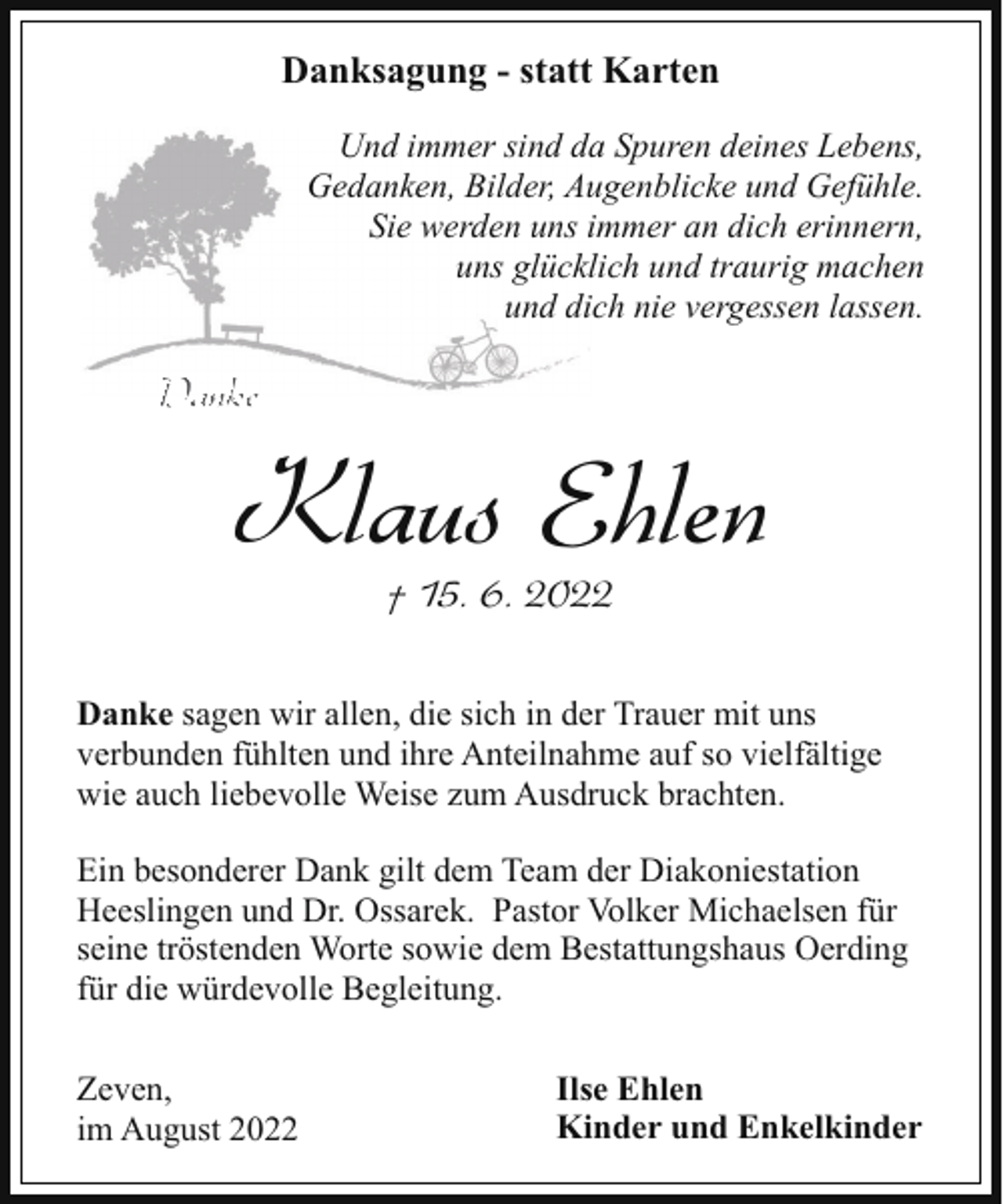 <p>Danksagung - statt Karten<br />Und immer sind da Spuren deines Lebens,<br />Gedanken, Bilder, Augenblicke und Gefühle.<br />Sie werden uns immer an dich erinnern,<br />uns glücklich und traurig machen<br />und dich nie vergessen lassen.</p><p>Danke</p><p>Klaus Ehlen<br />† 15. 6. 2022</p><p>Danke sagen wir allen, die sich in der Trauer mit uns<br />verbunden fühlten und ihre Anteilnahme auf so vielfältige<br />wie auch liebevolle Weise zum Ausdruck brachten.<br />Ein besonderer Dank gilt dem Team der Diakoniestation<br />Heeslingen und Dr. Ossarek. Pastor Volker Michaelsen für<br />seine tröstenden Worte sowie dem Bestattungshaus Oerding<br />für die würdevolle Begleitung.<br />Zeven,<br />im August 2022</p><p>Ilse Ehlen<br />Kinder und Enkelkinder</p>