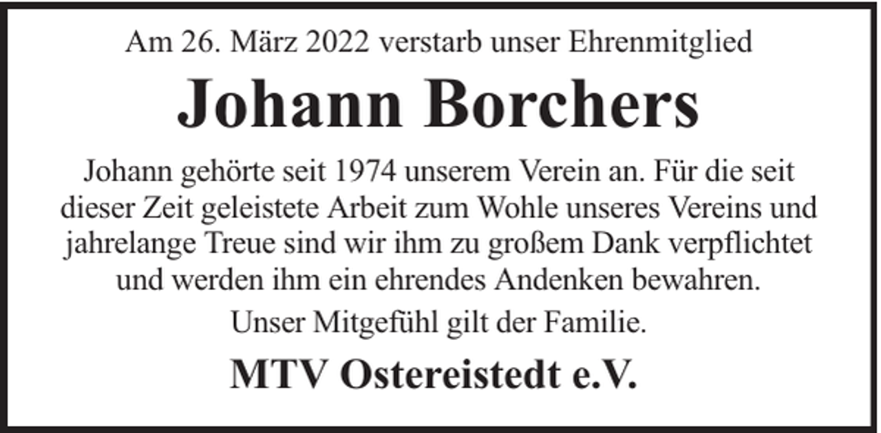 <p>Am 26. März 2022 verstarb unser Ehrenmitglied</p><p>Johann Borchers</p><p>Johann gehörte seit 1974 unserem Verein an. Für die seit<br />dieser Zeit geleistete Arbeit zum Wohle unseres Vereins und<br />jahrelange Treue sind wir ihm zu großem Dank verpflichtet<br />und werden ihm ein ehrendes Andenken bewahren.<br />Unser Mitgefühl gilt der Familie.</p><p>MTV Ostereistedt e.V.</p>