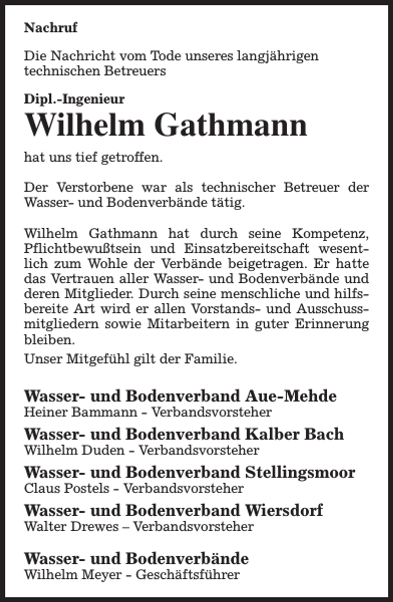 <p>Nachruf<br />Die Nachricht vom Tode unseres langjährigen<br />technischen Betreuers<br />Dipl.-Ingenieur</p><p>Wilhelm Gathmann<br />hat uns tief getroffen.<br />Der Verstorbene war als technischer Betreuer der<br />Wasser- und Bodenverbände tätig.<br />Wilhelm Gathmann hat durch seine Kompetenz,<br />Pflichtbewußtsein und Einsatzbereitschaft wesentlich zum Wohle der Verbände beigetragen. Er hatte<br />das Vertrauen aller Wasser- und Bodenverbände und<br />deren Mitglieder. Durch seine menschliche und hilfsbereite Art wird er allen Vorstands- und Ausschussmitgliedern sowie Mitarbeitern in guter Erinnerung<br />bleiben.<br />Unser Mitgefühl gilt der Familie.</p><p>Wasser- und Bodenverband Aue-Mehde<br />Heiner Bammann - Verbandsvorsteher</p><p>Wasser- und Bodenverband Kalber Bach<br />Wilhelm Duden - Verbandsvorsteher</p><p>Wasser- und Bodenverband Stellingsmoor<br />Claus Postels - Verbandsvorsteher</p><p>Wasser- und Bodenverband Wiersdorf<br />Walter Drewes – Verbandsvorsteher</p><p>Wasser- und Bodenverbände<br />Wilhelm Meyer - Geschäftsführer</p>