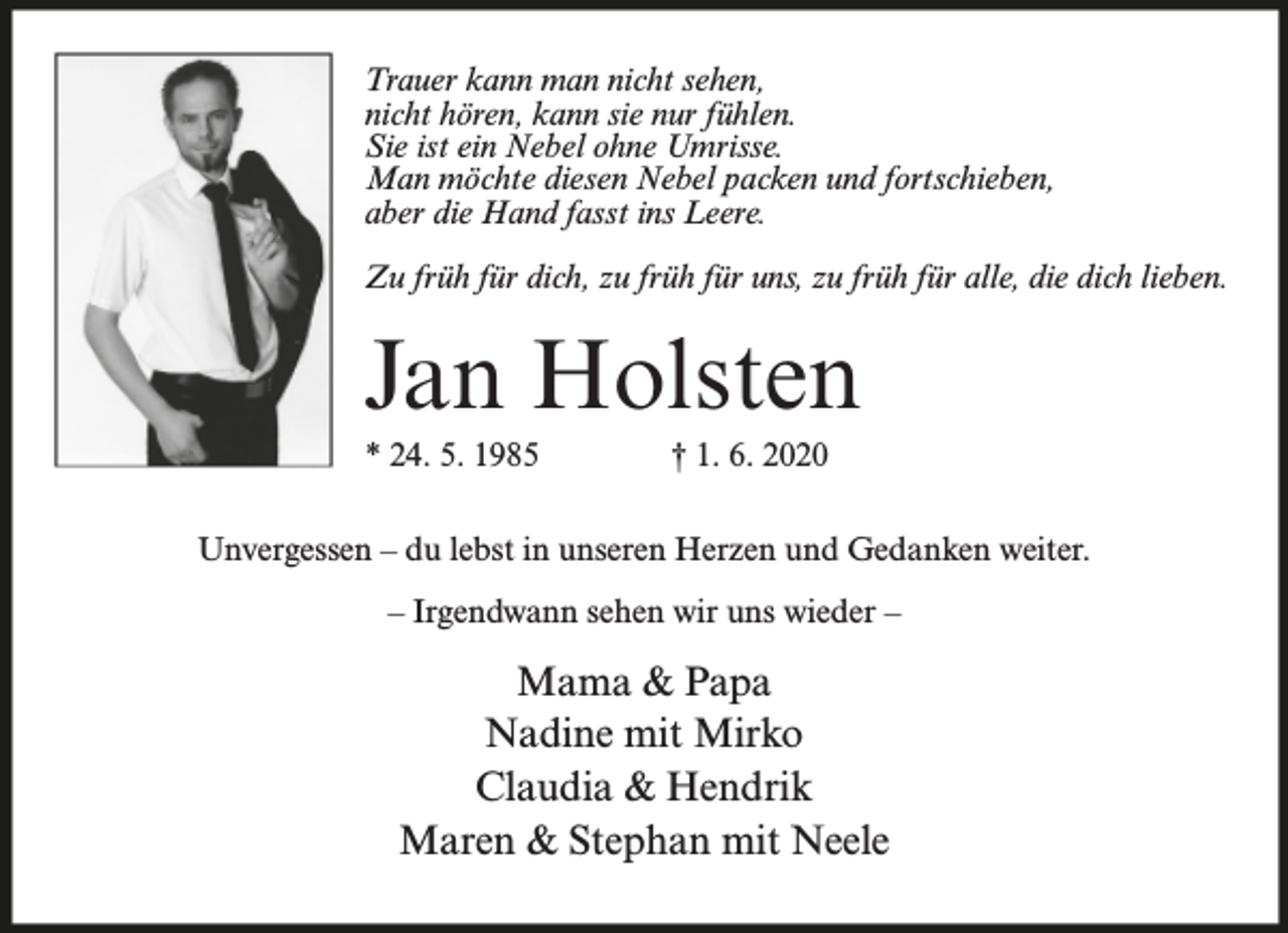 <p>Trauer kann man nicht sehen,<br />nicht hören, kann sie nur fühlen.<br />Sie ist ein Nebel ohne Umrisse.<br />Man möchte diesen Nebel packen und fortschieben,<br />aber die Hand fasst ins Leere.<br />Zu früh für dich, zu früh für uns, zu früh für alle, die dich lieben.</p><p>Jan Holsten<br />* 24. 5. 1985</p><p>† 1. 6. 2020</p><p>Unvergessen – du lebst in unseren Herzen und Gedanken weiter.<br />– Irgendwann sehen wir uns wieder –</p><p>Mama &amp; Papa<br />Nadine mit Mirko<br />Claudia &amp; Hendrik<br />Maren &amp; Stephan mit Neele</p>