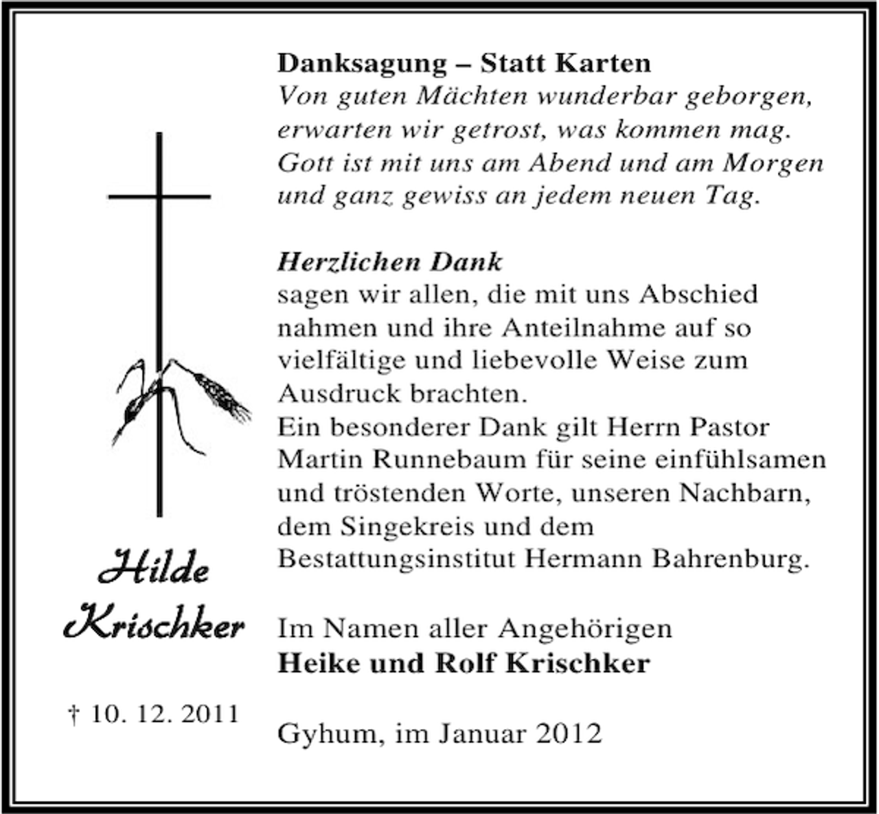 <p>Danksagung – Statt Karten<br />Von guten Mächten wunderbar geborgen,<br />erwarten wir getrost, was kommen mag.<br />Gott ist mit uns am Abend und am Morgen<br />und ganz gewiss an jedem neuen Tag.</p><p>Hilde<br />Krischker<br />† 10. 12. 2011</p><p>Herzlichen Dank<br />sagen wir allen, die mit uns Abschied<br />nahmen und ihre Anteilnahme auf so<br />vielfältige und liebevolle Weise zum<br />Ausdruck brachten.<br />Ein besonderer Dank gilt Herrn Pastor<br />Martin Runnebaum für seine einfühlsamen<br />und tröstenden Worte, unseren Nachbarn,<br />dem Singekreis und dem<br />Bestattungsinstitut Hermann Bahrenburg.</p><p>Im Namen aller Angehörigen<br />Heike und Rolf Krischker<br />Gyhum, im Januar 2012</p>